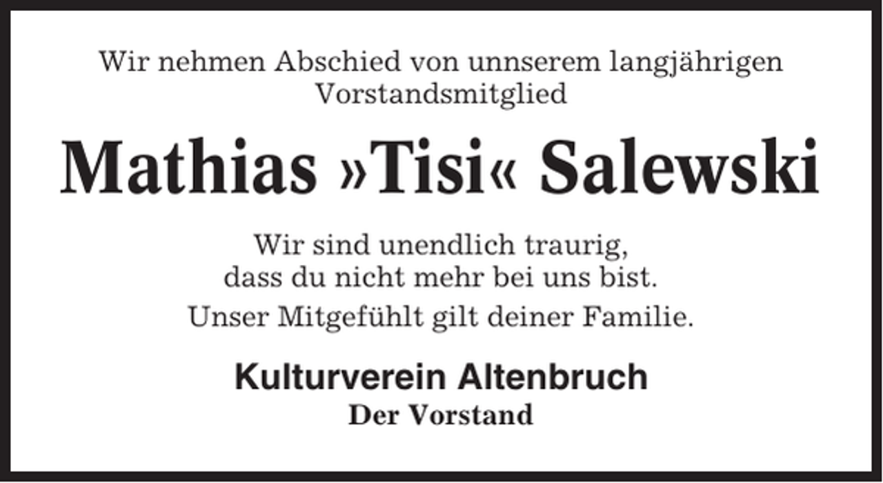 <p>Wir nehmen Abschied von unnserem langjährigen<br />Vorstandsmitglied</p><p>Mathias »Tisi« Salewski<br />Wir sind unendlich traurig,<br />dass du nicht mehr bei uns bist.<br />Unser Mitgefühlt gilt deiner Familie.</p><p>Kulturverein Altenbruch<br />Der Vorstand</p>