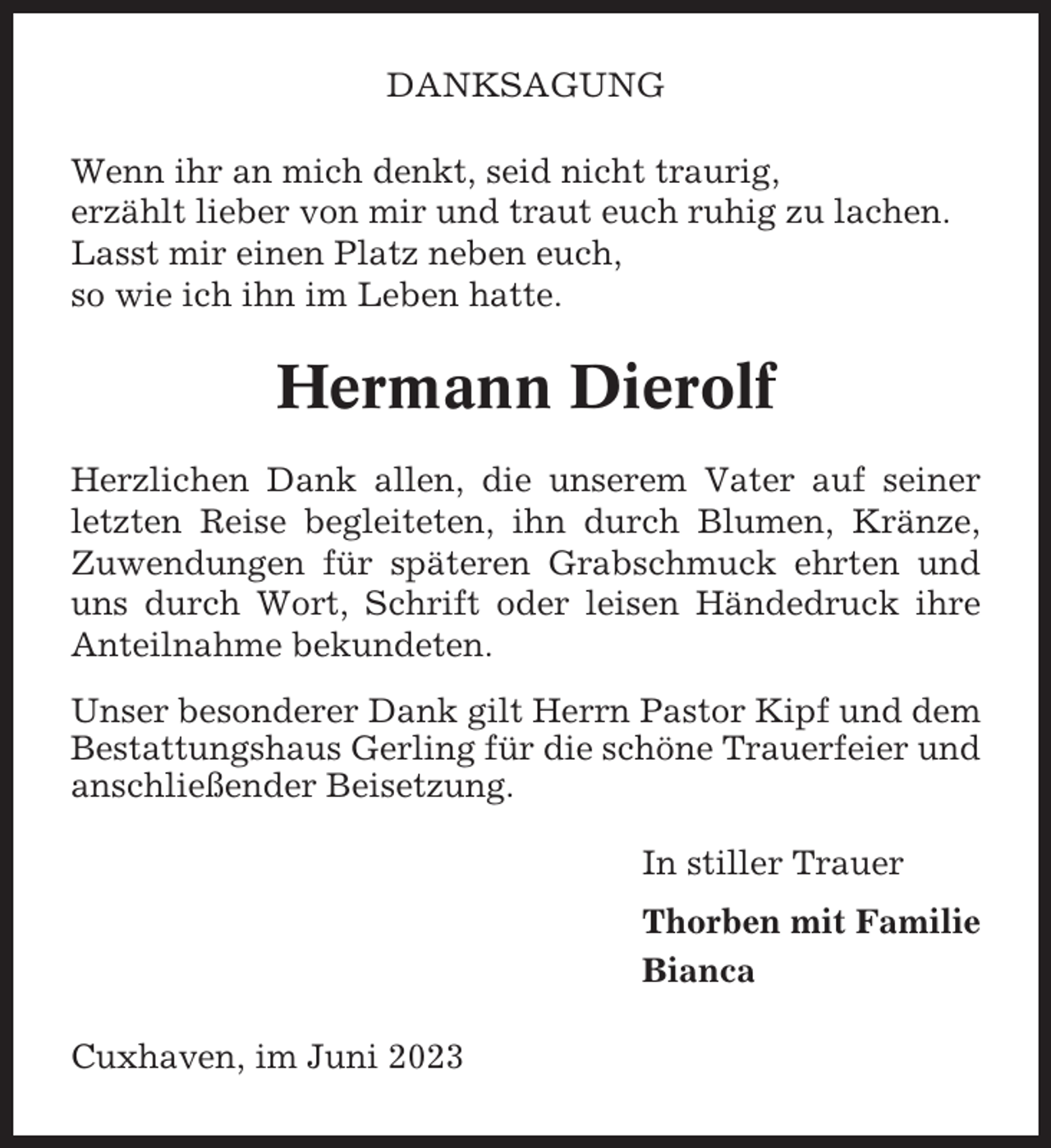 <p>DANKSAGUNG<br />Wenn ihr an mich denkt, seid nicht traurig,<br />erzählt lieber von mir und traut euch ruhig zu lachen.<br />Lasst mir einen Platz neben euch,<br />so wie ich ihn im Leben hatte.</p><p>Hermann Dierolf<br />Herzlichen Dank allen, die unserem Vater auf seiner<br />letzten Reise begleiteten, ihn durch Blumen, Kränze,<br />Zuwendungen für späteren Grabschmuck ehrten und<br />uns durch Wort, Schrift oder leisen Händedruck ihre<br />Anteilnahme bekundeten.<br />Unser besonderer Dank gilt Herrn Pastor Kipf und dem<br />Bestattungshaus Gerling für die schöne Trauerfeier und<br />anschließender Beisetzung.<br />In stiller Trauer<br />Thorben mit Familie<br />Bianca<br />Cuxhaven, im Juni 2023</p>