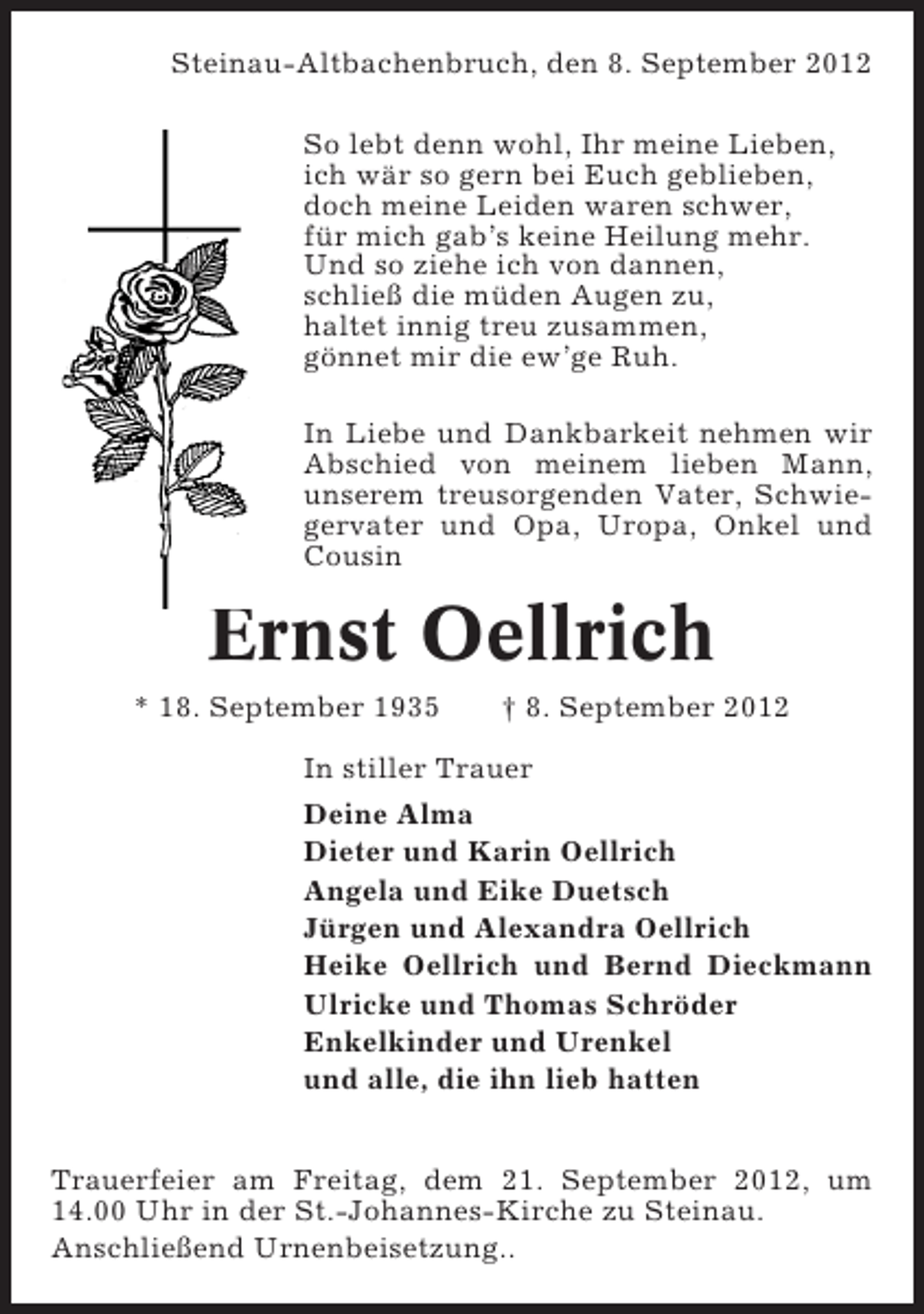 <p>Steinau-Altbachenbruch, den 8. September 2012<br />So lebt denn wohl, Ihr meine Lieben,<br />ich wär so gern bei Euch geblieben,<br />doch meine Leiden waren schwer,<br />für mich gab’s keine Heilung mehr.<br />Und so ziehe ich von dannen,<br />schließ die müden Augen zu,<br />haltet innig treu zusammen,<br />gönnet mir die ew’ge Ruh.<br />In Liebe und Dankbarkeit nehmen wir<br />Abschied von meinem lieben Mann,<br />unserem treusorgenden Vater, Schwiegervater und Opa, Uropa, Onkel und<br />Cousin</p><p>Ernst Oellrich<br />* 18. September 1935</p><p>† 8. September 2012</p><p>In stiller Trauer<br />Deine Alma<br />Dieter und Karin Oellrich<br />Angela und Eike Duetsch<br />Jürgen und Alexandra Oellrich<br />Heike Oellrich und Bernd Dieckmann<br />Ulricke und Thomas Schröder<br />Enkelkinder und Urenkel<br />und alle, die ihn lieb hatten<br />Trauerfeier am Freitag, dem 21. September 2012, um<br />14.00 Uhr in der St.-Johannes-Kirche zu Steinau.<br />Anschließend Urnenbeisetzung..</p>