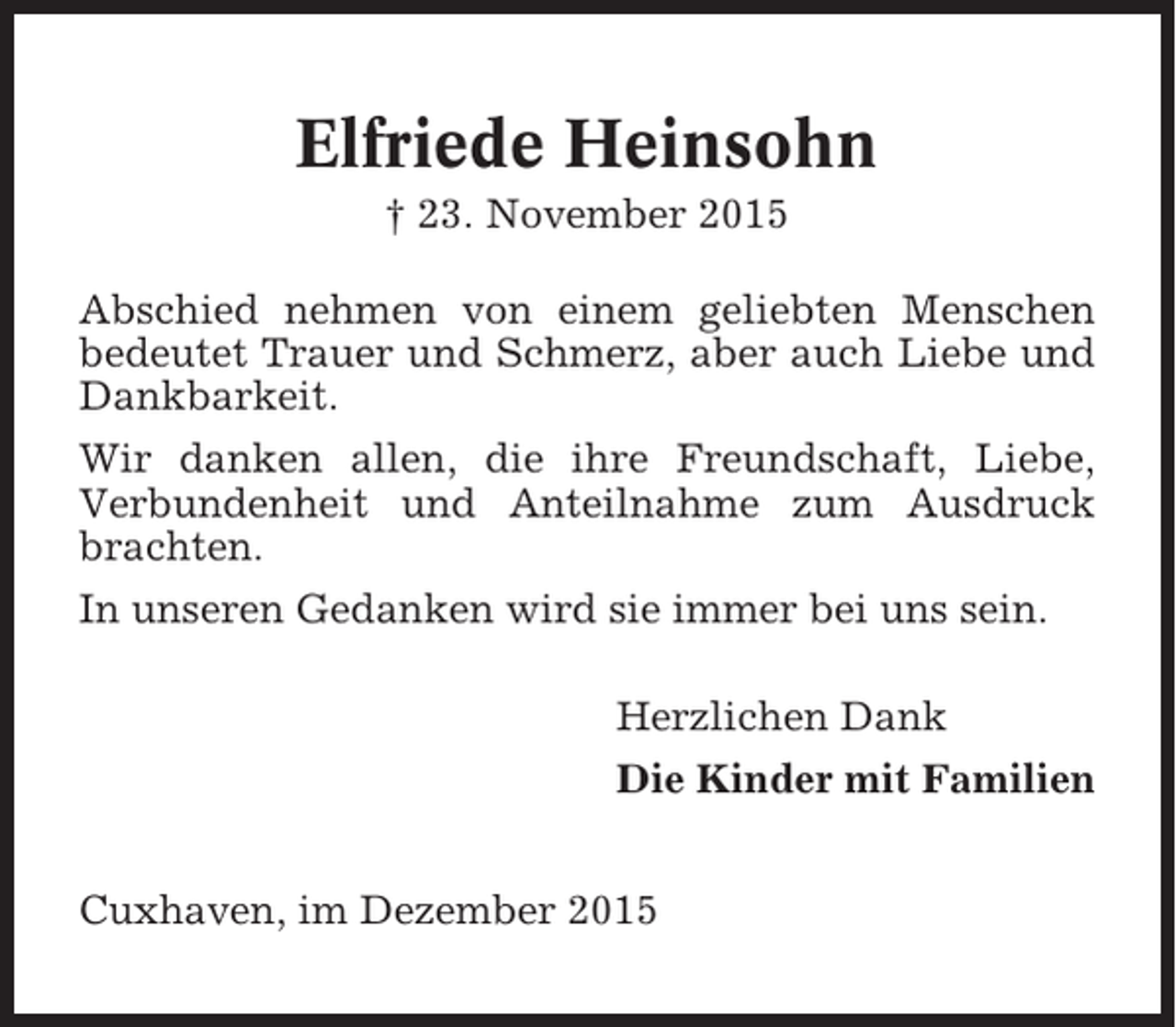 <p>Elfriede Heinsohn<br />† 23. November 2015<br />Abschied nehmen von einem geliebten Menschen<br />bedeutet Trauer und Schmerz, aber auch Liebe und<br />Dankbarkeit.<br />Wir danken allen, die ihre Freundschaft, Liebe,<br />Verbundenheit und Anteilnahme zum Ausdruck<br />brachten.<br />In unseren Gedanken wird sie immer bei uns sein.<br />Herzlichen Dank<br />Die Kinder mit Familien<br />Cuxhaven, im Dezember 2015</p>