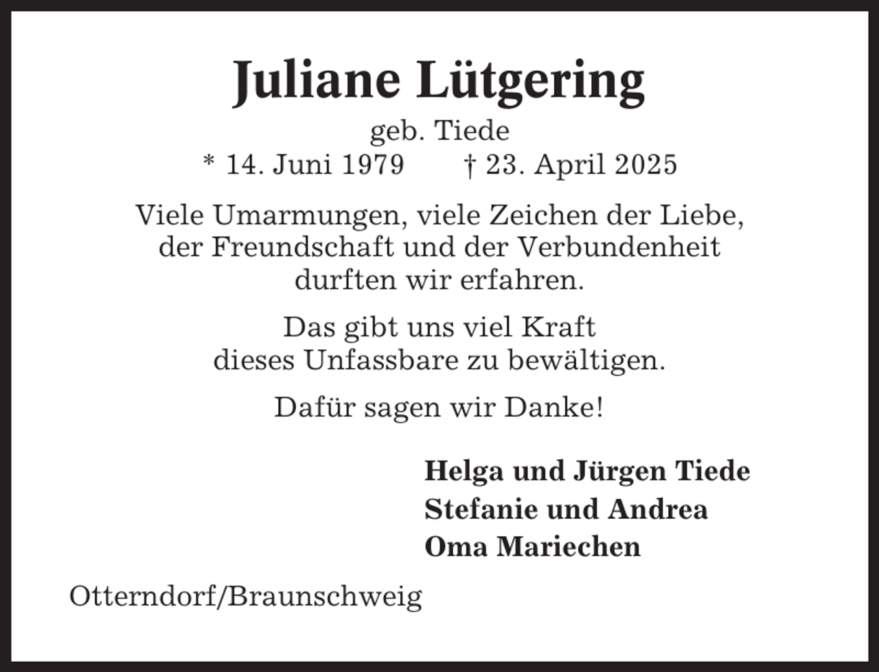 <p>Juliane Lütgering<br />geb. Tiede<br />* 14. Juni 1979<br />† 23. April 2025<br />Viele Umarmungen, viele Zeichen der Liebe,<br />der Freundschaft und der Verbundenheit<br />durften wir erfahren.<br />Das gibt uns viel Kraft<br />dieses Unfassbare zu bewältigen.<br />Dafür sagen wir Danke!<br />Helga und Jürgen Tiede<br />Stefanie und Andrea<br />Oma Mariechen<br />Otterndorf/Braunschweig</p>