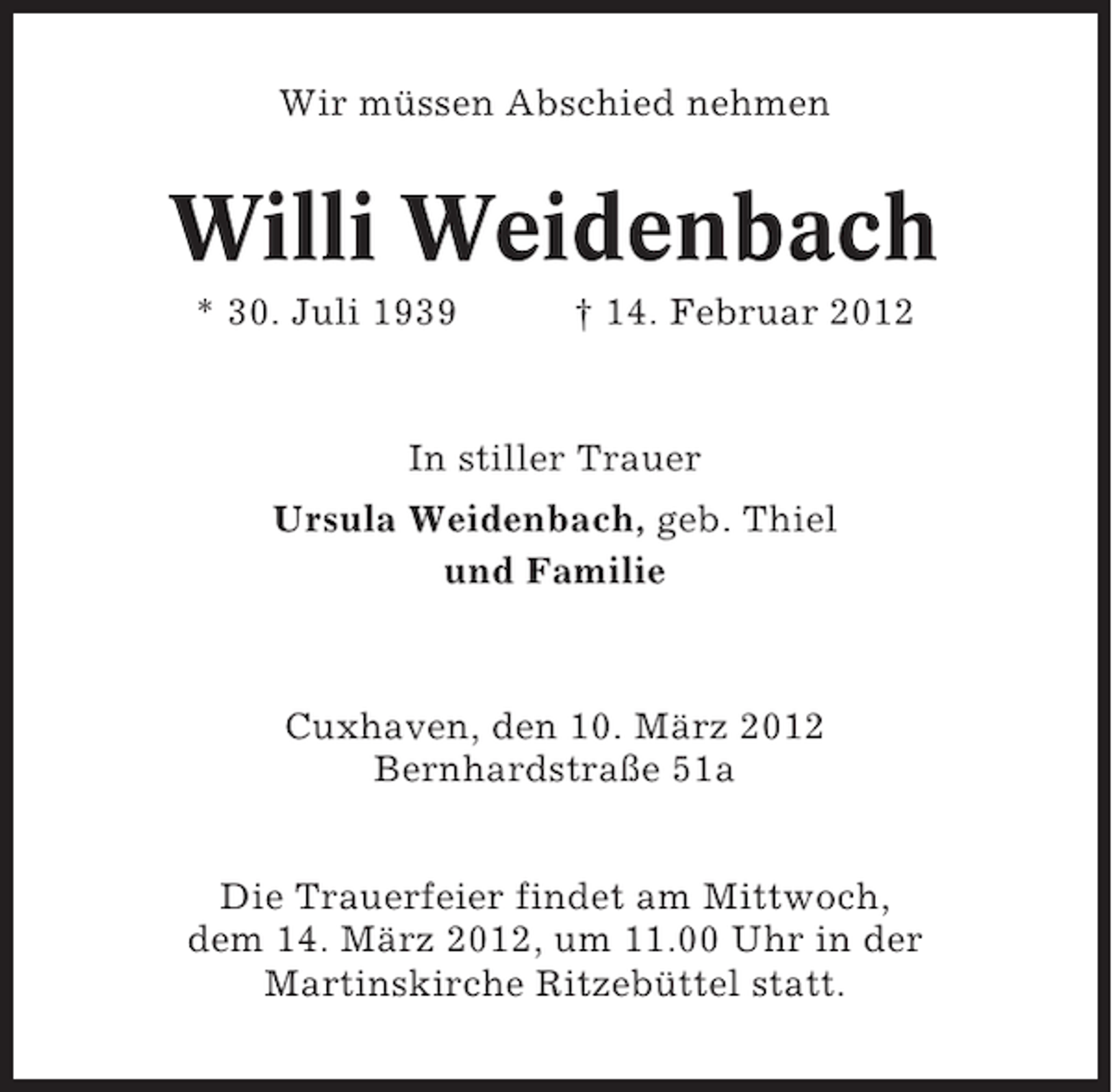 <p>Wir müssen Abschied nehmen</p><p>Willi Weidenbach<br />* 30. Juli 1939</p><p>† 14. Februar 2012</p><p>In stiller Trauer<br />Ursula Weidenbach, geb. Thiel<br />und Familie</p><p>Cuxhaven, den 10. März 2012<br />Bernhardstraße 51a<br />Die Trauerfeier findet am Mittwoch,<br />dem 14. März 2012, um 11.00 Uhr in der<br />Martinskirche Ritzebüttel statt.</p>