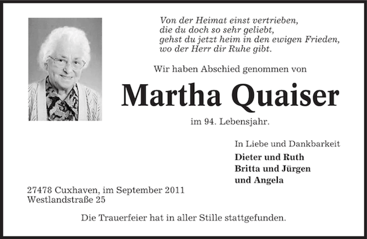 <p>Von der Heimat einst vertrieben,<br />die du doch so sehr geliebt,<br />gehst du jetzt heim in den ewigen Frieden,<br />wo der Herr dir Ruhe gibt.<br />Wir haben Abschied genommen von</p><p>Martha Quaiser<br />im 94. Lebensjahr.<br />In Liebe und Dankbarkeit</p><p>Dieter und Ruth<br />Britta und Jürgen<br />und Angela<br />27478 Cuxhaven, im September 2011<br />Westlandstraße 25<br />Die Trauerfeier hat in aller Stille stattgefunden.</p>