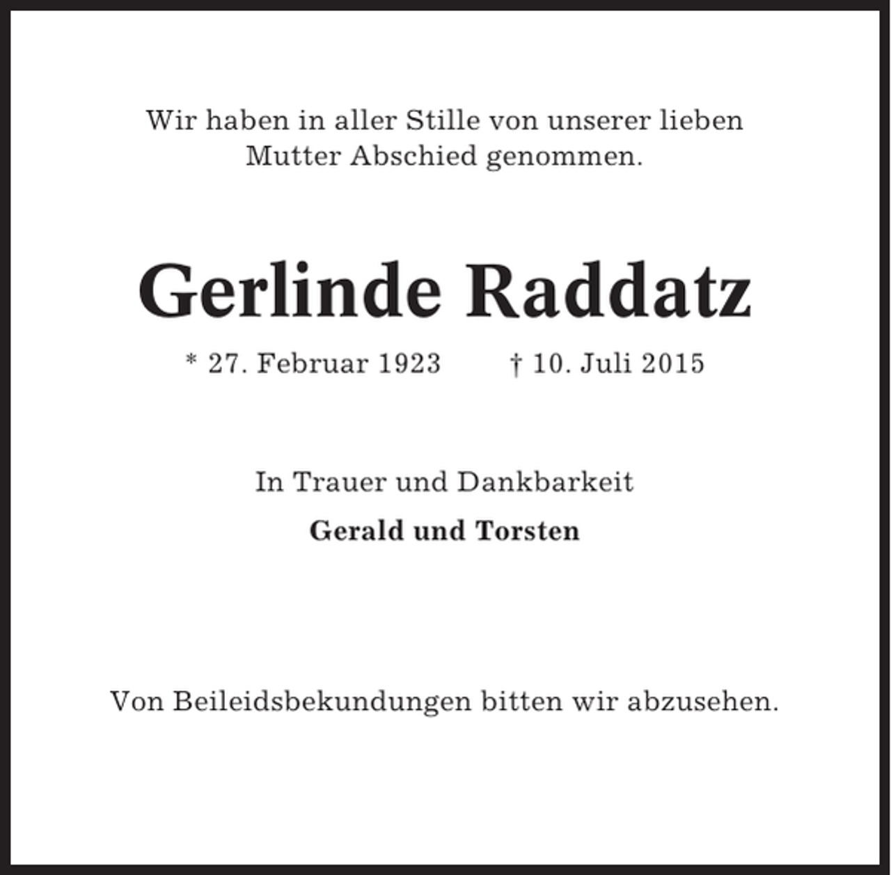 <p>Wir haben in aller Stille von unserer lieben<br />Mutter Abschied genommen.</p><p>Gerlinde Raddatz<br />* 27. Februar 1923</p><p>† 10. Juli 2015</p><p>In Trauer und Dankbarkeit<br />Gerald und Torsten</p><p>Von Beileidsbekundungen bitten wir abzusehen.</p>