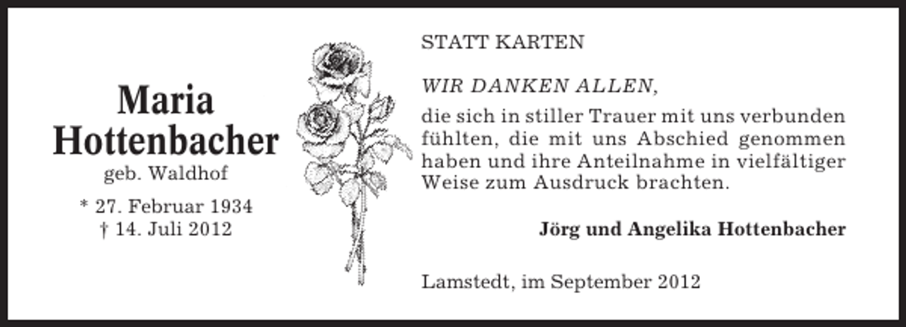 <p>STATT KARTEN</p><p>Maria<br />Hottenbacher<br />geb. Waldhof<br />* 27. Februar 1934<br />† 14. Juli 2012</p><p>WIR DANKEN ALLEN,<br />die sich in stiller Trauer mit uns verbunden<br />fühlten, die mit uns Abschied genommen<br />haben und ihre Anteilnahme in vielfältiger<br />Weise zum Ausdruck brachten.<br />Jörg und Angelika Hottenbacher<br />Lamstedt, im September 2012</p>