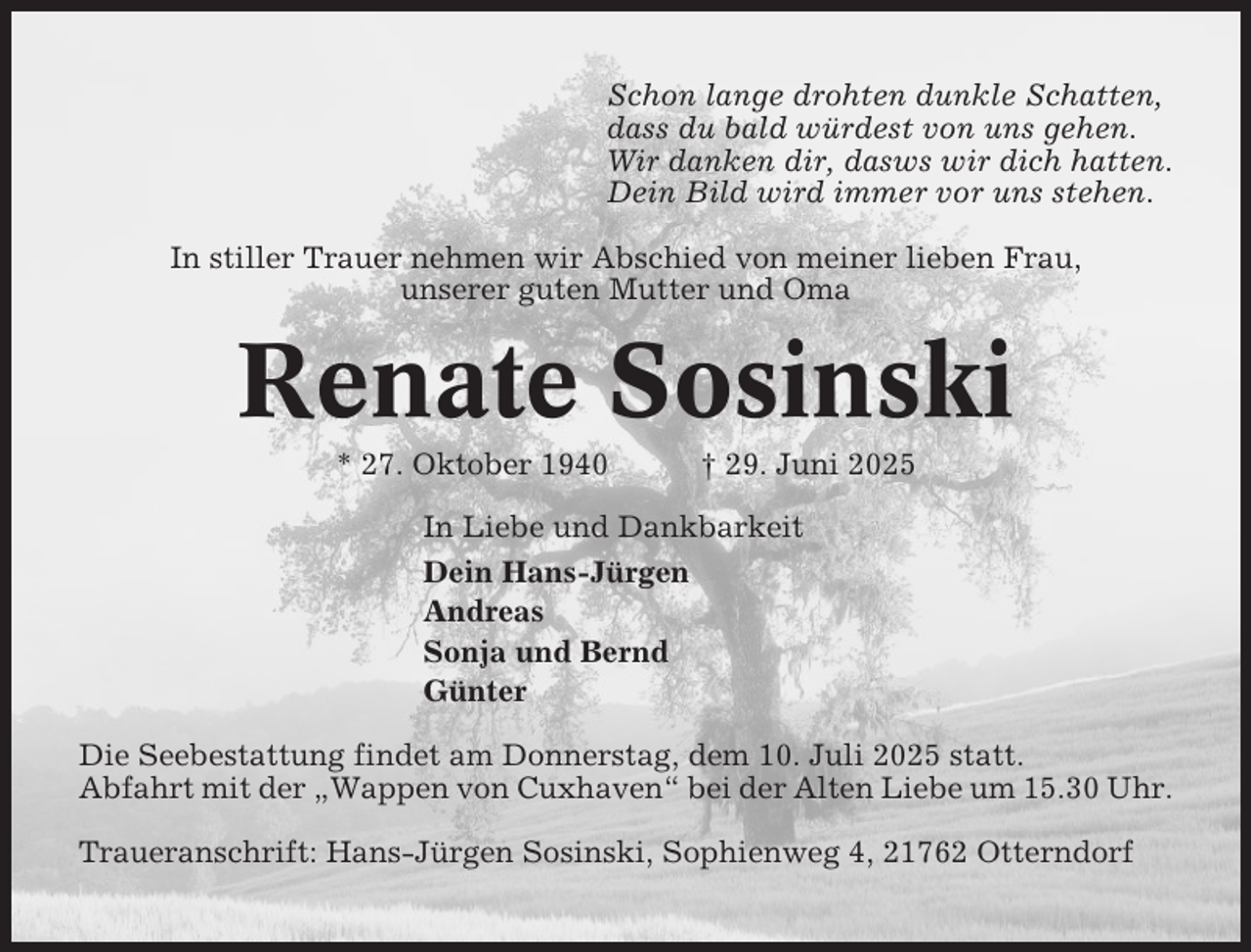 <p>Schon lange drohten dunkle Schatten,<br />dass du bald würdest von uns gehen.<br />Wir danken dir, dasws wir dich hatten.<br />Dein Bild wird immer vor uns stehen.<br />In stiller Trauer nehmen wir Abschied von meiner lieben Frau,<br />unserer guten Mutter und Oma</p><p>Renate Sosinski<br />* 27. Oktober 1940</p><p>† 29. Juni 2025</p><p>In Liebe und Dankbarkeit<br />Dein Hans-Jürgen<br />Andreas<br />Sonja und Bernd<br />Günter<br />Die Seebestattung findet am Donnerstag, dem 10. Juli 2025 statt.<br />Abfahrt mit der „Wappen von Cuxhaven“ bei der Alten Liebe um 15.30 Uhr.<br />Traueranschrift: Hans-Jürgen Sosinski, Sophienweg 4, 21762 Otterndorf</p>