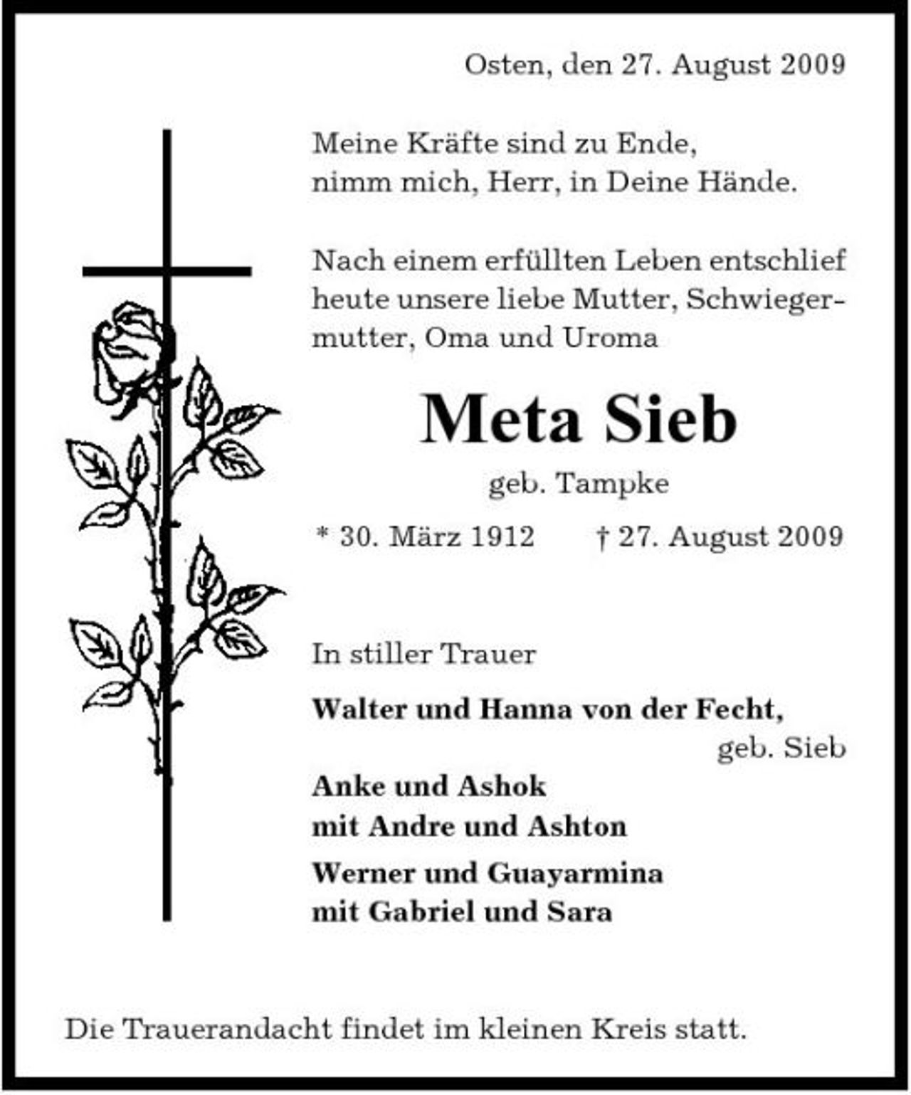 <p>Osten, den 27. August 2009 Meine Kräfte sind zu Ende, nimm mich, Herr, in Deine Hände. Nach einem erfüllten Leben entschlief heute unsere liebe Mutter, Schwiegermutter, Oma und Uroma</p><p>Meta Sieb<br />geb. Tampke * 30. März 1912 † 27. August 2009 In stiller Trauer Walter und Hanna von der Fecht, geb. Sieb Anke und Ashok mit Andre und Ashton Werner und Guayarmina mit Gabriel und Sara</p><p>Die Trauerandacht findet im kleinen Kreis statt.</p>