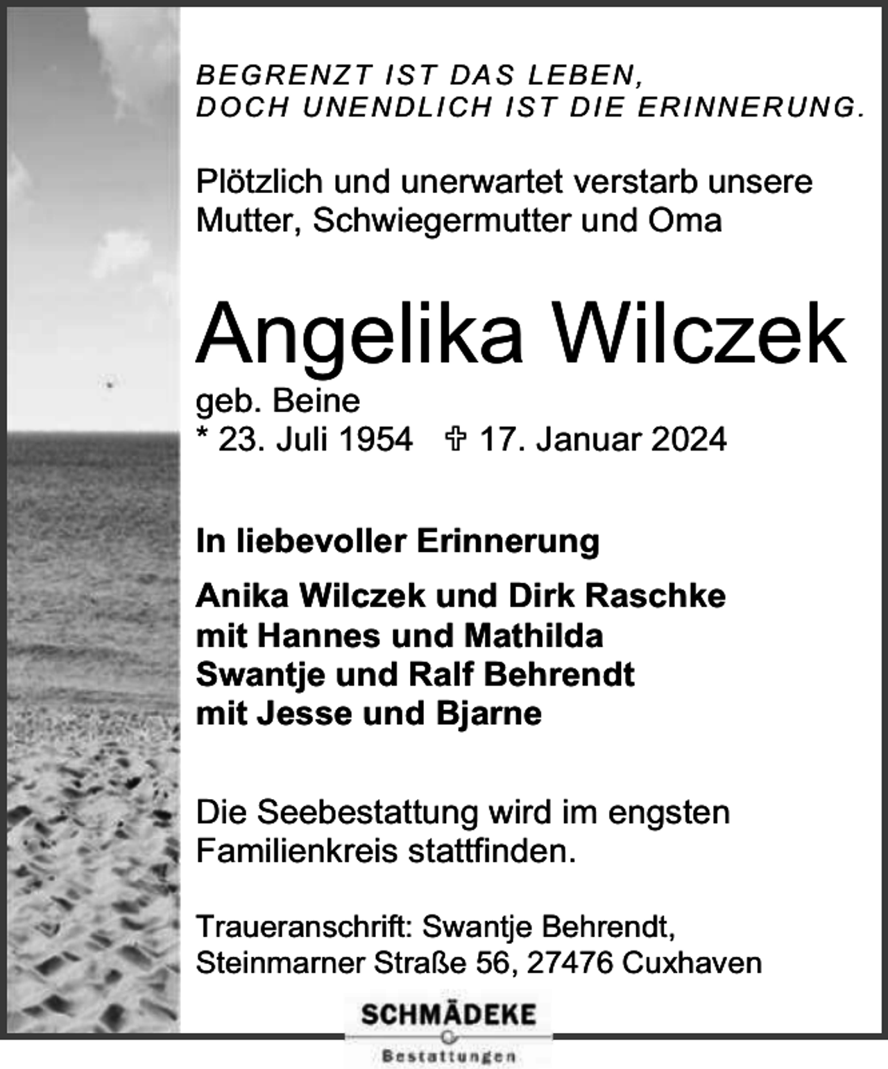 <p>BEGRENZT IST DAS LEBEN,<br />D O C H U NE N D L I C H I S T D I E E R I N N E R U N G .</p><p>Plötzlich und unerwartet verstarb unsere<br />Mutter, Schwiegermutter und Oma</p><p>Angelika Wilczek<br />geb. Beine<br />* 23. Juli 1954  17. Januar 2024<br />In liebevoller Erinnerung<br />Anika Wilczek und Dirk Raschke<br />mit Hannes und Mathilda<br />Swantje und Ralf Behrendt<br />mit Jesse und Bjarne<br />Die Seebestattung wird im engsten<br />Familienkreis stattfinden.<br />Traueranschrift: Swantje Behrendt,<br />Steinmarner Straße 56, 27476 Cuxhaven</p>