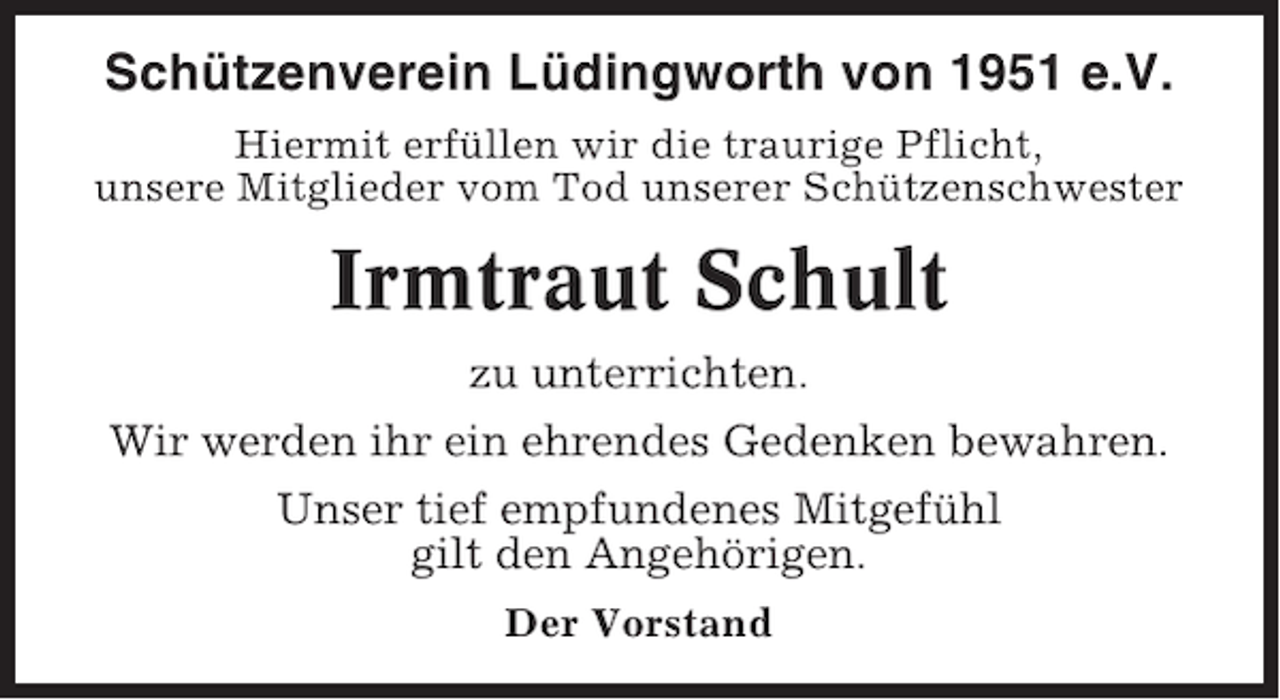 <p>Schützenverein Lüdingworth von 1951 e.V.<br />Hiermit erfüllen wir die traurige Pflicht,<br />unsere Mitglieder vom Tod unserer Schützenschwester</p><p>Irmtraut Schult<br />zu unterrichten.<br />Wir werden ihr ein ehrendes Gedenken bewahren.<br />Unser tief empfundenes Mitgefühl<br />gilt den Angehörigen.<br />Der Vorstand</p>