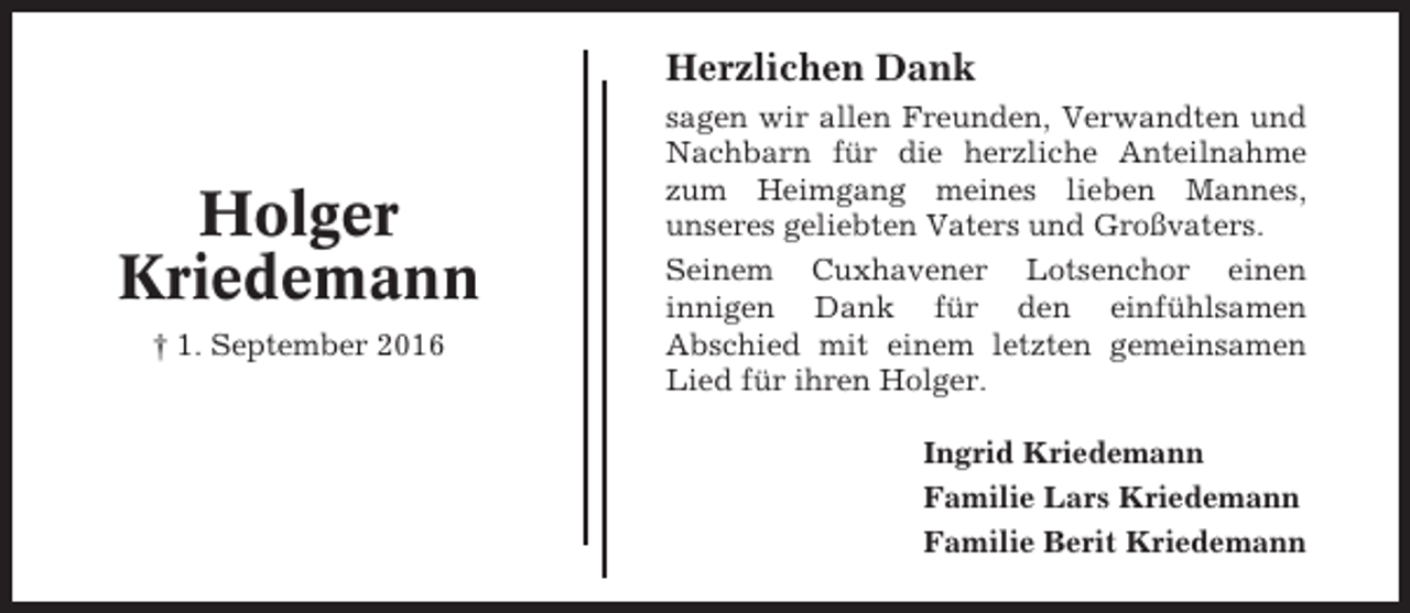 <p>Herzlichen Dank</p><p>Holger<br />Kriedemann<br />† 1. September 2016</p><p>sagen wir allen Freunden, Verwandten und<br />Nachbarn für die herzliche Anteilnahme<br />zum Heimgang meines lieben Mannes,<br />unseres geliebten Vaters und Großvaters.<br />Seinem Cuxhavener Lotsenchor einen<br />innigen Dank für den einfühlsamen<br />Abschied mit einem letzten gemeinsamen<br />Lied für ihren Holger.<br />Ingrid Kriedemann<br />Familie Lars Kriedemann<br />Familie Berit Kriedemann</p>