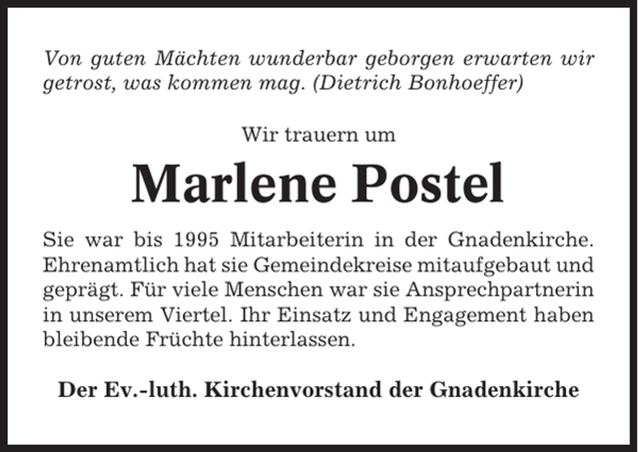 <p>Von guten Mächten wunderbar geborgen erwarten wir<br />getrost, was kommen mag. (Dietrich Bonhoeffer)<br />Wir trauern um</p><p>Marlene Postel<br />Sie war bis 1995 Mitarbeiterin in der Gnadenkirche.<br />Ehrenamtlich hat sie Gemeindekreise mitaufgebaut und<br />geprägt. Für viele Menschen war sie Ansprechpartnerin<br />in unserem Viertel. Ihr Einsatz und Engagement haben<br />bleibende Früchte hinterlassen.</p><p>Der Ev.-luth. Kirchenvorstand der Gnadenkirche</p>