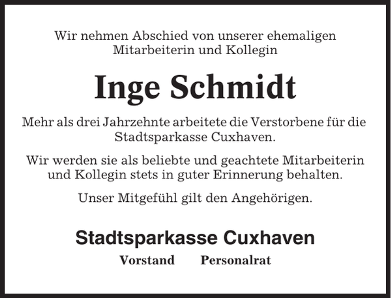<p>Wir nehmen Abschied von unserer ehemaligen<br />Mitarbeiterin und Kollegin</p><p>Inge Schmidt<br />Mehr als drei Jahrzehnte arbeitete die Verstorbene für die<br />Stadtsparkasse Cuxhaven.<br />Wir werden sie als beliebte und geachtete Mitarbeiterin<br />und Kollegin stets in guter Erinnerung behalten.<br />Unser Mitgefühl gilt den Angehörigen.</p><p>Stadtsparkasse Cuxhaven<br />Vorstand</p><p>Personalrat</p>