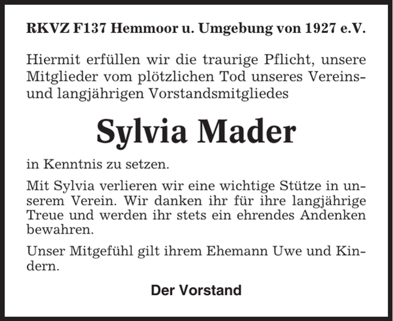 <p>RKVZ F137 Hemmoor u. Umgebung von 1927 e.V.<br />Hiermit erfüllen wir die traurige Pflicht, unsere<br />Mitglieder vom plötzlichen Tod unseres Vereinsund langjährigen Vorstandsmitgliedes</p><p>Sylvia Mader<br />in Kenntnis zu setzen.<br />Mit Sylvia verlieren wir eine wichtige Stütze in unserem Verein. Wir danken ihr für ihre langjährige<br />Treue und werden ihr stets ein ehrendes Andenken<br />bewahren.<br />Unser Mitgefühl gilt ihrem Ehemann Uwe und Kindern.</p><p>Der Vorstand</p>