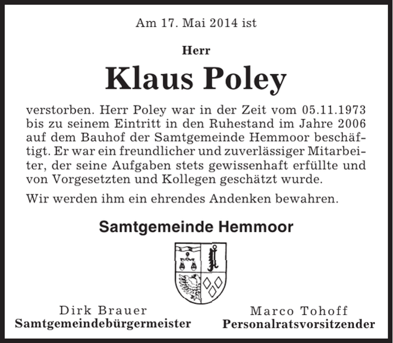 <p>Am 17. Mai 2014 ist<br />Herr</p><p>Klaus Poley<br />verstorben. Herr Poley war in der Zeit vom 05.11.1973<br />bis zu seinem Eintritt in den Ruhestand im Jahre 2006<br />auf dem Bauhof der Samtgemeinde Hemmoor beschäftigt. Er war ein freundlicher und zuverlässiger Mitarbeiter, der seine Aufgaben stets gewissenhaft erfüllte und<br />von Vorgesetzten und Kollegen geschätzt wurde.<br />Wir werden ihm ein ehrendes Andenken bewahren.</p><p>Samtgemeinde Hemmoor</p><p>Dirk Brauer<br />Samtgemeindebürgermeister</p><p>Marco Tohoff<br />Personalratsvorsitzender</p>