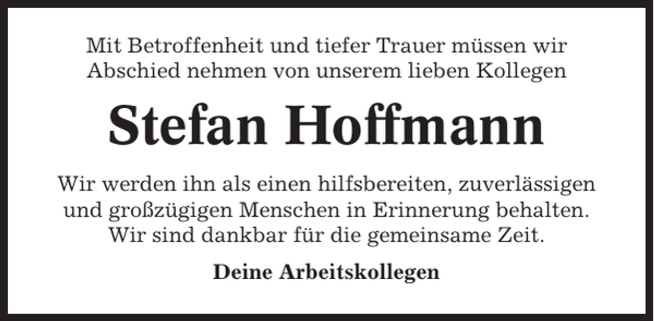 <p>Mit Betroffenheit und tiefer Trauer müssen wir<br />Abschied nehmen von unserem lieben Kollegen</p><p>Stefan Hoffmann<br />Wir werden ihn als einen hilfsbereiten, zuverlässigen<br />und großzügigen Menschen in Erinnerung behalten.<br />Wir sind dankbar für die gemeinsame Zeit.<br />Deine Arbeitskollegen</p>