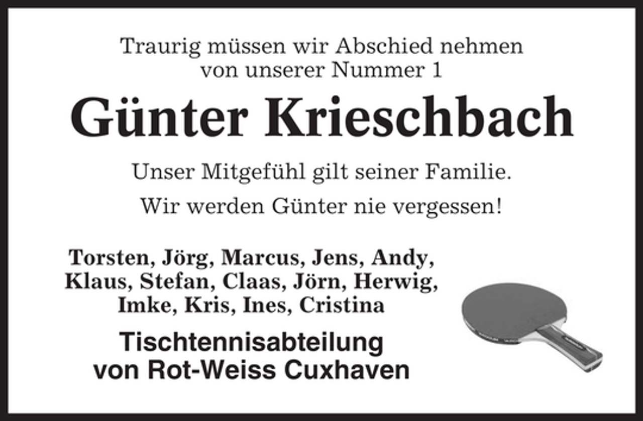 <p>Traurig müssen wir Abschied nehmen<br />von unserer Nummer 1</p><p>Günter Krieschbach<br />Unser Mitgefühl gilt seiner Familie.<br />Wir werden Günter nie vergessen!<br />Torsten, Jörg, Marcus, Jens, Andy,<br />Klaus, Stefan, Claas, Jörn, Herwig,<br />Imke, Kris, Ines, Cristina</p><p>Tischtennisabteilung<br />von Rot-Weiss Cuxhaven</p>