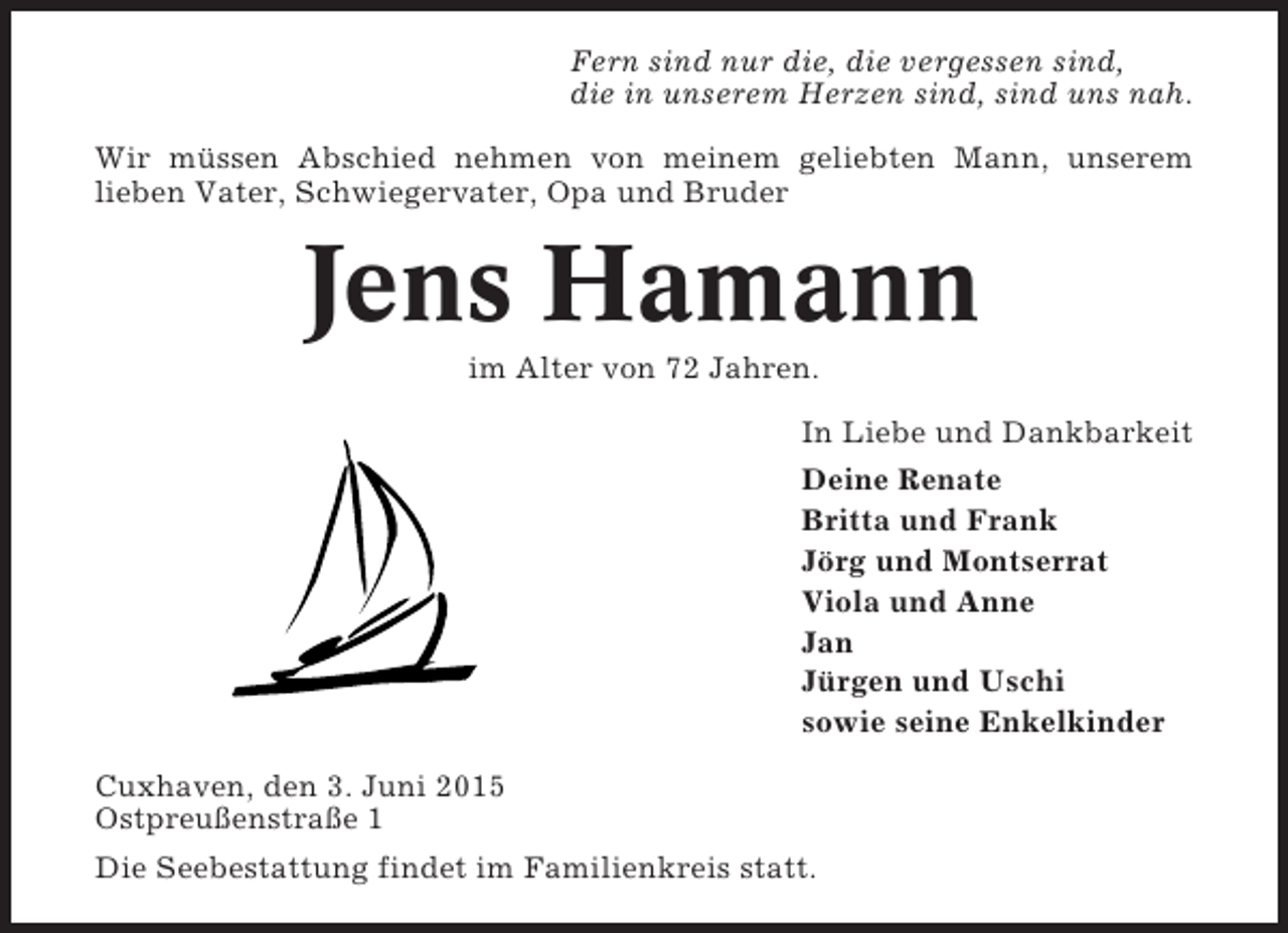 <p>Fern sind nur die, die vergessen sind,<br />die in unserem Herzen sind, sind uns nah.<br />Wir müssen Abschied nehmen von meinem geliebten Mann, unserem<br />lieben Vater, Schwiegervater, Opa und Bruder</p><p>Jens Hamann<br />im Alter von 72 Jahren.<br />In Liebe und Dankbarkeit<br />Deine Renate<br />Britta und Frank<br />Jörg und Montserrat<br />Viola und Anne<br />Jan<br />Jürgen und Uschi<br />sowie seine Enkelkinder<br />Cuxhaven, den 3. Juni 2015<br />Ostpreußenstraße 1<br />Die Seebestattung findet im Familienkreis statt.</p>