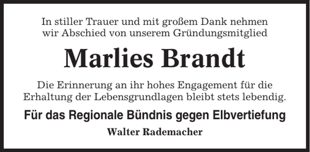 <p>In stiller Trauer und mit großem Dank nehmen<br />wir Abschied von unserem Gründungsmitglied</p><p>Marlies Brandt<br />Die Erinnerung an ihr hohes Engagement für die<br />Erhaltung der Lebensgrundlagen bleibt stets lebendig.</p><p>Für das Regionale Bündnis gegen Elbvertiefung<br />Walter Rademacher</p>
