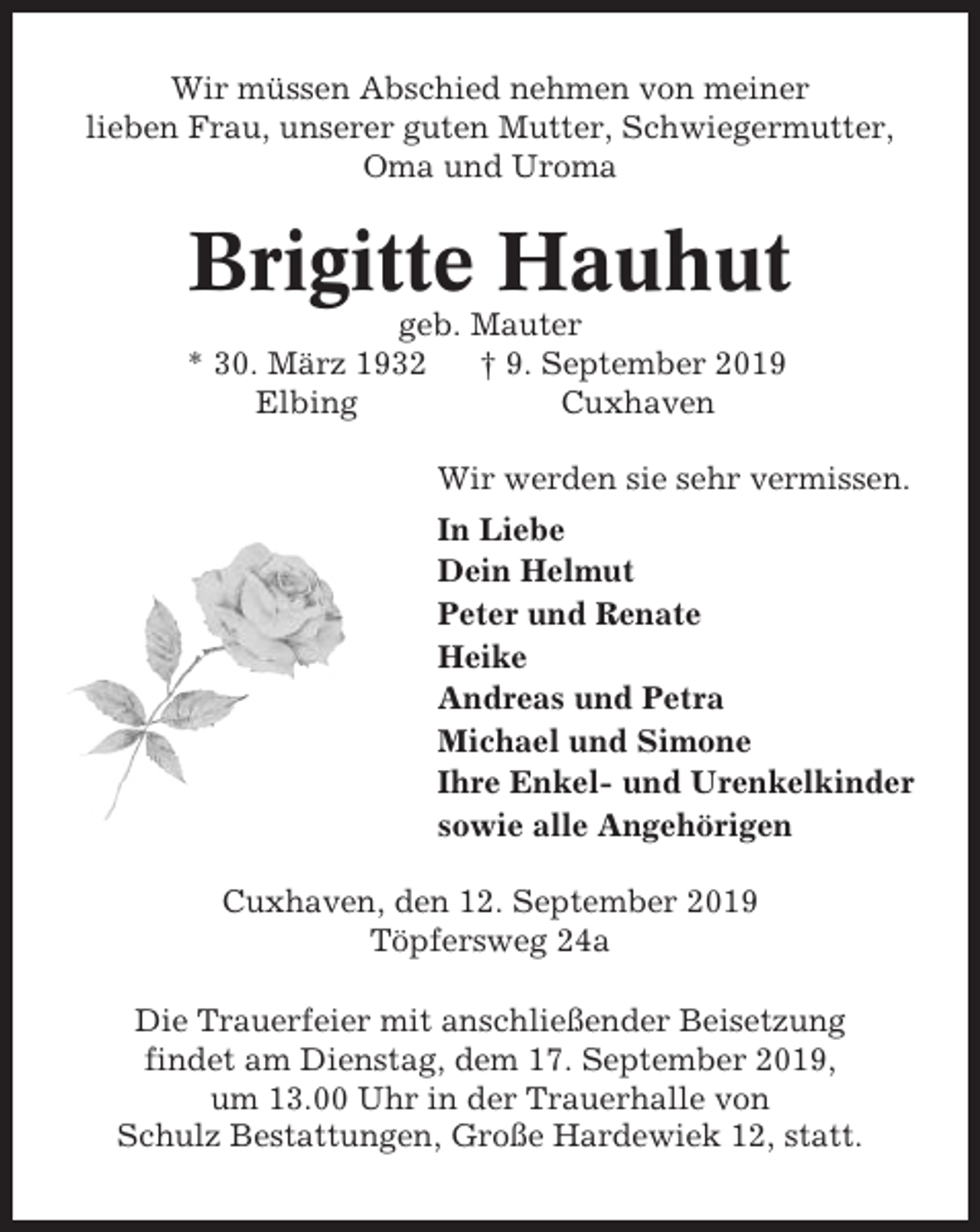 <p>Wir müssen Abschied nehmen von meiner<br />lieben Frau, unserer guten Mutter, Schwiegermutter,<br />Oma und Uroma</p><p>Brigitte Hauhut<br />geb. Mauter<br />* 30. März 1932<br />† 9. September 2019<br />Elbing<br />Cuxhaven<br />Wir werden sie sehr vermissen.<br />In Liebe<br />Dein Helmut<br />Peter und Renate<br />Heike<br />Andreas und Petra<br />Michael und Simone<br />Ihre Enkel- und Urenkelkinder<br />sowie alle Angehörigen<br />Cuxhaven, den 12. September 2019<br />Töpfersweg 24a<br />Die Trauerfeier mit anschließender Beisetzung<br />findet am Dienstag, dem 17. September 2019,<br />um 13.00 Uhr in der Trauerhalle von<br />Schulz Bestattungen, Große Hardewiek 12, statt.</p>