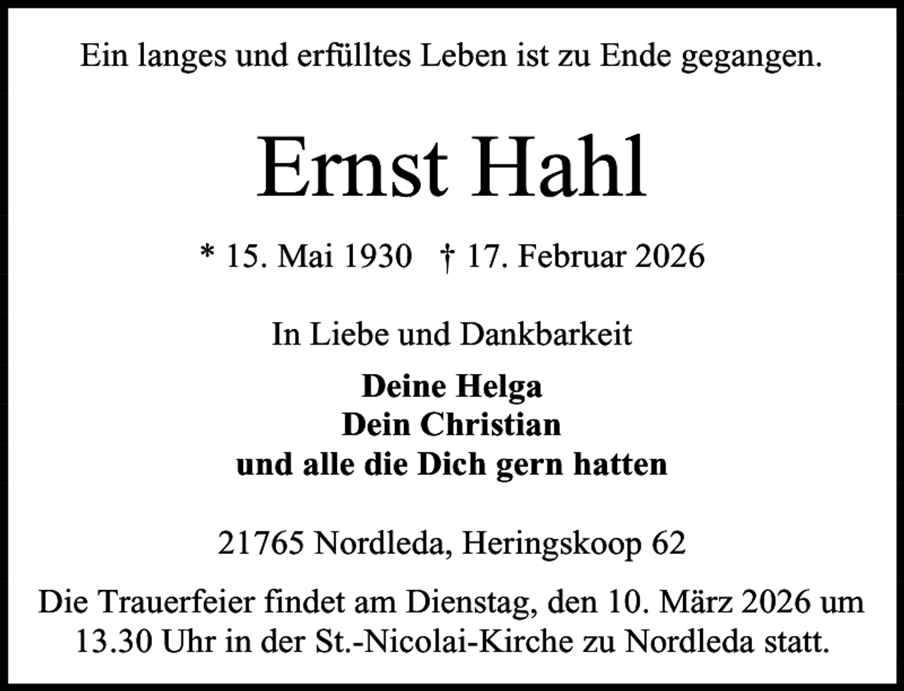 <p>Ein langes und erfülltes Leben ist zu Ende gegangen.</p><p>Ernst Hahl<br />* 15. Mai 1930 † 17. Februar 2026<br />In Liebe und Dankbarkeit<br />Deine Helga<br />Dein Christian<br />und alle die Dich gern hatten<br />21765 Nordleda, Heringskoop 62<br />Die Trauerfeier findet am Dienstag, den 10. März 2026 um<br />13.30 Uhr in der St.-Nicolai-Kirche zu Nordleda statt.</p>