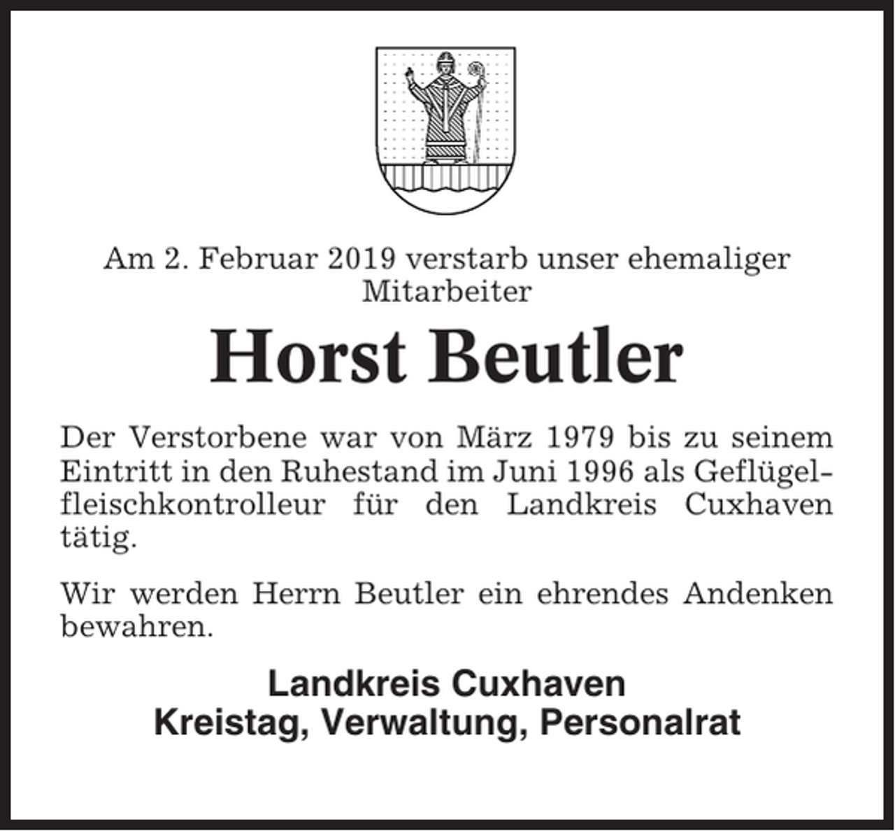 <p>Am 2. Februar 2019 verstarb unser ehemaliger<br />Mitarbeiter</p><p>Horst Beutler<br />Der Verstorbene war von März 1979 bis zu seinem<br />Eintritt in den Ruhestand im Juni 1996 als Geflügelfleischkontrolleur für den Landkreis Cuxhaven<br />tätig.<br />Wir werden Herrn Beutler ein ehrendes Andenken<br />bewahren.</p><p>Landkreis Cuxhaven<br />Kreistag, Verwaltung, Personalrat</p>