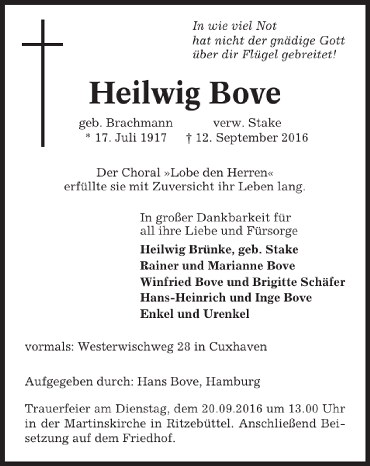 <p>In wie viel Not<br />hat nicht der gnädige Gott<br />über dir Flügel gebreitet!</p><p>Heilwig Bove<br />geb. Brachmann<br />* 17. Juli 1917</p><p>verw. Stake<br />† 12. September 2016</p><p>Der Choral »Lobe den Herren«<br />erfüllte sie mit Zuversicht ihr Leben lang.<br />In großer Dankbarkeit für<br />all ihre Liebe und Fürsorge<br />Heilwig Brünke, geb. Stake<br />Rainer und Marianne Bove<br />Winfried Bove und Brigitte Schäfer<br />Hans-Heinrich und Inge Bove<br />Enkel und Urenkel<br />vormals: Westerwischweg 28 in Cuxhaven<br />Aufgegeben durch: Hans Bove, Hamburg<br />Trauerfeier am Dienstag, dem 20.09.2016 um 13.00 Uhr<br />in der Martinskirche in Ritzebüttel. Anschließend Beisetzung auf dem Friedhof.</p>