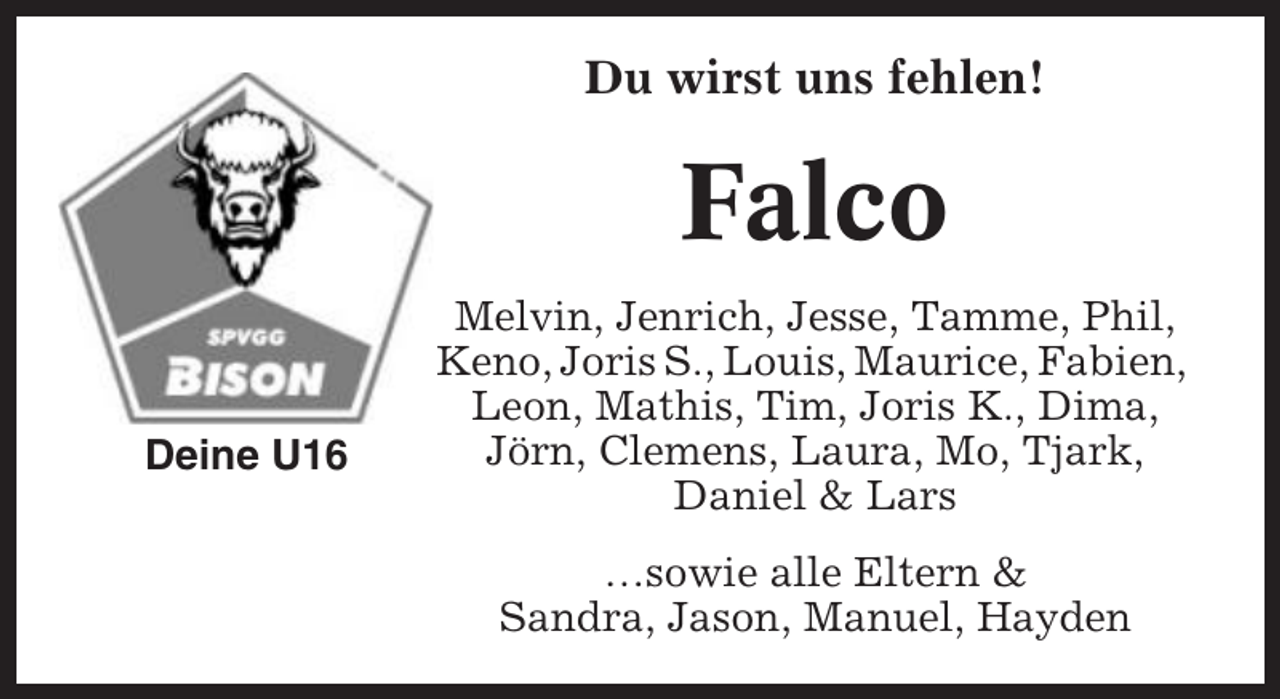 <p>Du wirst uns fehlen!</p><p>Falco<br />Deine U16</p><p>Melvin, Jenrich, Jesse, Tamme, Phil,<br />Keno, Joris S., Louis, Maurice, Fabien,<br />Leon, Mathis, Tim, Joris K., Dima,<br />Jörn, Clemens, Laura, Mo, Tjark,<br />Daniel &amp; Lars<br />…sowie alle Eltern &amp;<br />Sandra, Jason, Manuel, Hayden</p>