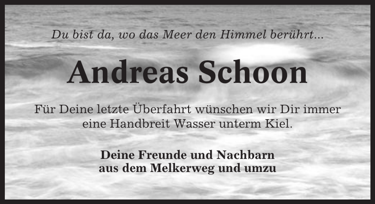 <p>Du bist da, wo das Meer den Himmel berührt...</p><p>Andreas Schoon<br />Für Deine letzte Überfahrt wünschen wir Dir immer<br />eine Handbreit Wasser unterm Kiel.<br />Deine Freunde und Nachbarn<br />aus dem Melkerweg und umzu</p>