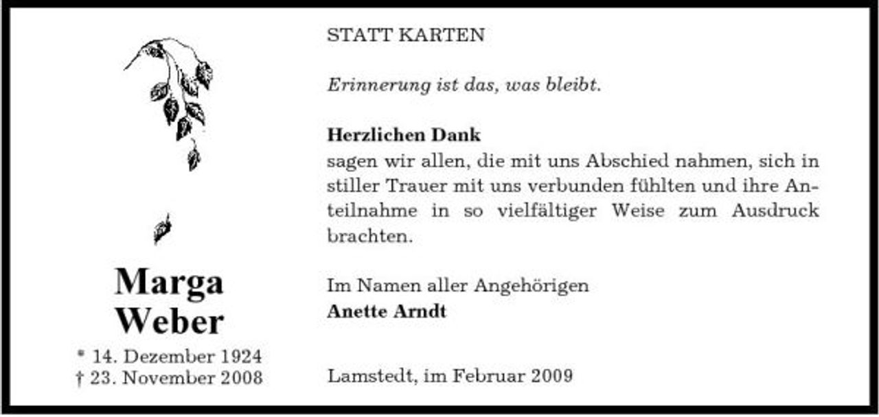 <p>STATT KARTEN Erinnerung ist das, was bleibt. Herzlichen Dank sagen wir allen, die mit uns Abschied nahmen, sich in stiller Trauer mit uns verbunden fühlten und ihre Anteilnahme in so vielfältiger Weise zum Ausdruck brachten.</p><p>Marga Weber<br />* 14. Dezember 1924 † 23. November 2008</p><p>Im Namen aller Angehörigen Anette Arndt Lamstedt, im Februar 2009</p>