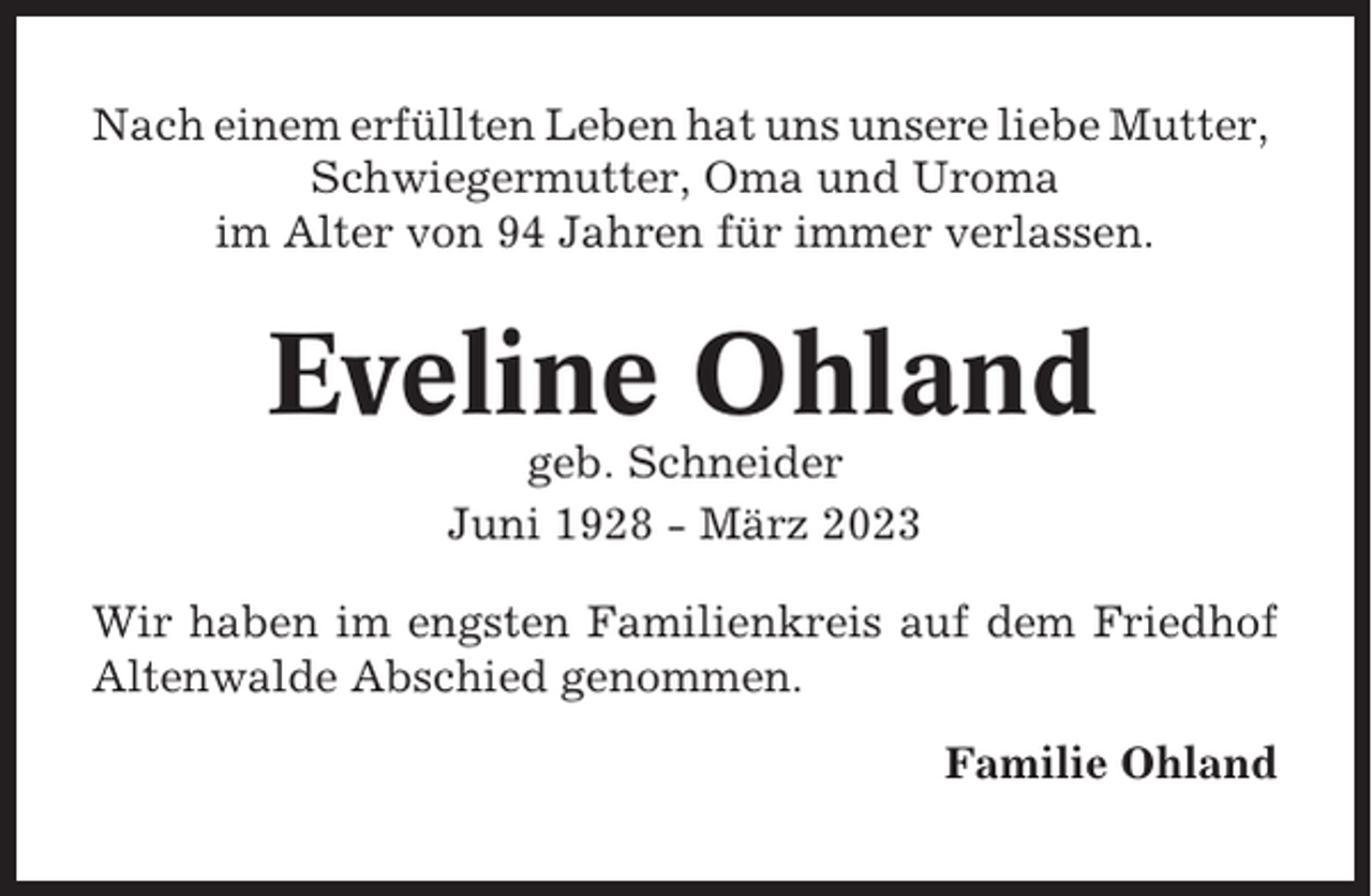<p>Nach einem erfüllten Leben hat uns unsere liebe Mutter,<br />Schwiegermutter, Oma und Uroma<br />im Alter von 94 Jahren für immer verlassen.</p><p>Eveline Ohland<br />geb. Schneider<br />Juni 1928 - März 2023<br />Wir haben im engsten Familienkreis auf dem Friedhof<br />Altenwalde Abschied genommen.<br />Familie Ohland</p>