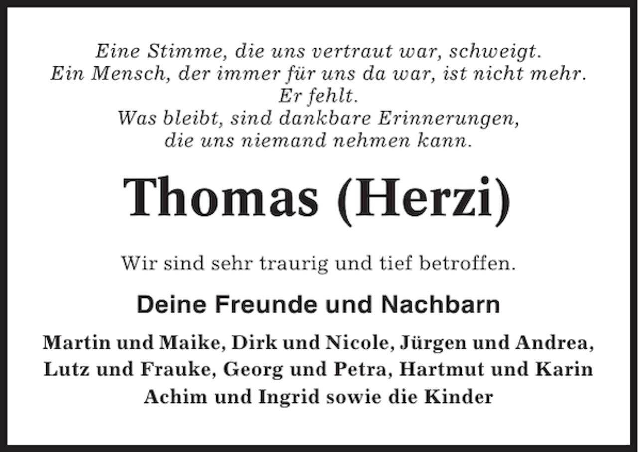 <p>Eine Stimme, die uns vertraut war, schweigt.<br />Ein Mensch, der immer für uns da war, ist nicht mehr.<br />Er fehlt.<br />Was bleibt, sind dankbare Erinnerungen,<br />die uns niemand nehmen kann.</p><p>Thomas (Herzi)<br />Wir sind sehr traurig und tief betroffen.</p><p>Deine Freunde und Nachbarn<br />Martin und Maike, Dirk und Nicole, Jürgen und Andrea,<br />Lutz und Frauke, Georg und Petra, Hartmut und Karin<br />Achim und Ingrid sowie die Kinder</p>