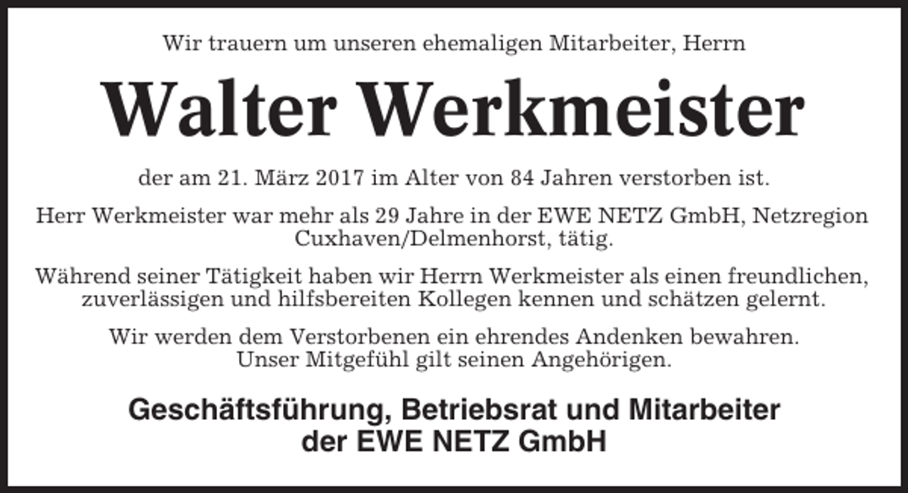 <p>Wir trauern um unseren ehemaligen Mitarbeiter, Herrn</p><p>Walter Werkmeister<br />der am 21. März 2017 im Alter von 84 Jahren verstorben ist.<br />Herr Werkmeister war mehr als 29 Jahre in der EWE NETZ GmbH, Netzregion<br />Cuxhaven/Delmenhorst, tätig.<br />Während seiner Tätigkeit haben wir Herrn Werkmeister als einen freundlichen,<br />zuverlässigen und hilfsbereiten Kollegen kennen und schätzen gelernt.<br />Wir werden dem Verstorbenen ein ehrendes Andenken bewahren.<br />Unser Mitgefühl gilt seinen Angehörigen.</p><p>Geschäftsführung, Betriebsrat und Mitarbeiter<br />der EWE NETZ GmbH</p>