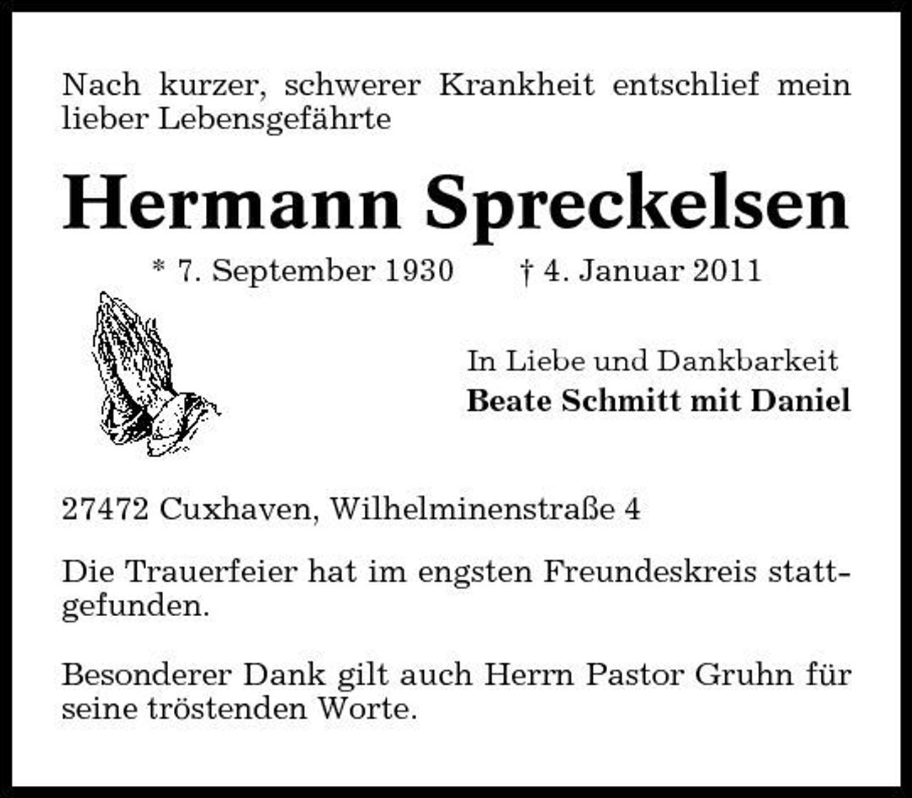 <p>Nach kurzer, schwerer Krankheit entschlief mein lieber Lebensgefährte</p><p>Hermann Spreckelsen<br />* 7. September 1930 † 4. Januar 2011<br />In Liebe und Dankbarkeit</p><p>Beate Schmitt mit Daniel</p><p>27472 Cuxhaven, Wilhelminenstraße 4 Die Trauerfeier hat im engsten Freundeskreis stattgefunden. Besonderer Dank gilt auch Herrn Pastor Gruhn für seine tröstenden Worte.</p>