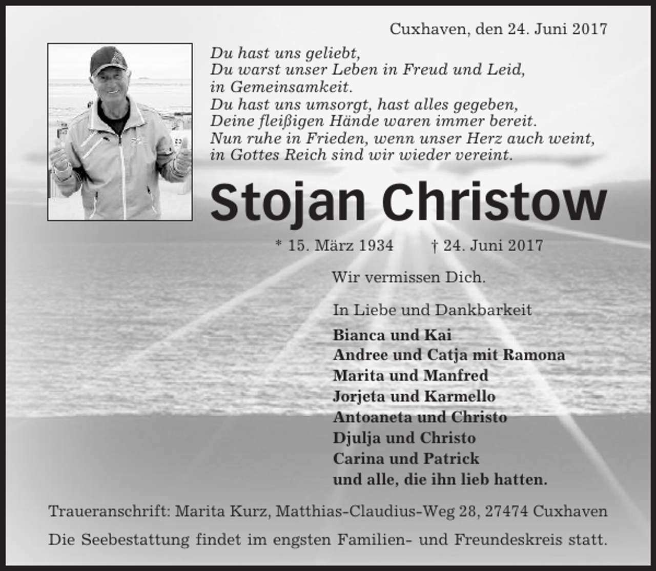 <p>Cuxhaven, den 24. Juni 2017<br />Du hast uns geliebt,<br />Du warst unser Leben in Freud und Leid,<br />in Gemeinsamkeit.<br />Du hast uns umsorgt, hast alles gegeben,<br />Deine fleißigen Hände waren immer bereit.<br />Nun ruhe in Frieden, wenn unser Herz auch weint,<br />in Gottes Reich sind wir wieder vereint.</p><p>Stojan Christow<br />* 15. März 1934</p><p>† 24. Juni 2017</p><p>Wir vermissen Dich.<br />In Liebe und Dankbarkeit<br />Bianca und Kai<br />Andree und Catja mit Ramona<br />Marita und Manfred<br />Jorjeta und Karmello<br />Antoaneta und Christo<br />Djulja und Christo<br />Carina und Patrick<br />und alle, die ihn lieb hatten.<br />Traueranschrift: Marita Kurz, Matthias-Claudius-Weg 28, 27474 Cuxhaven<br />Die Seebestattung findet im engsten Familien- und Freundeskreis statt.</p>