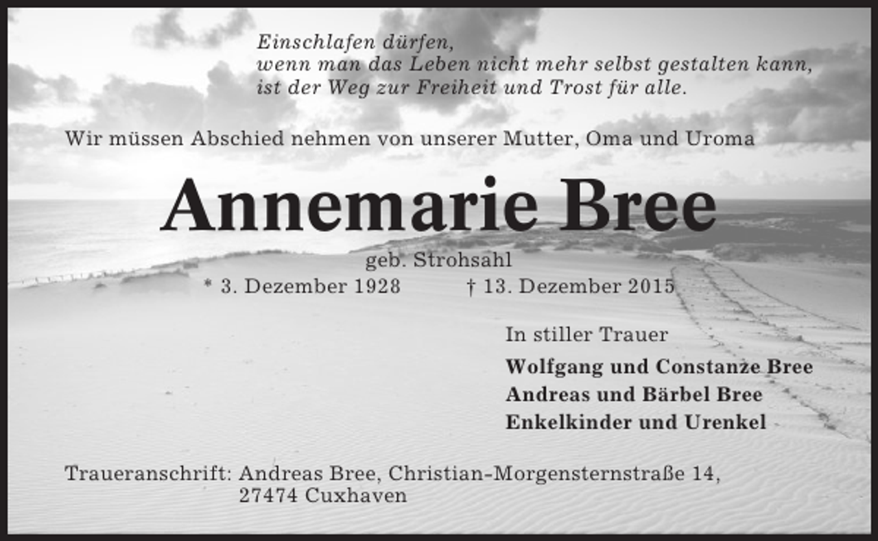 <p>Einschlafen dürfen,<br />wenn man das Leben nicht mehr selbst gestalten kann,<br />ist der Weg zur Freiheit und Trost für alle.<br />Wir müssen Abschied nehmen von unserer Mutter, Oma und Uroma</p><p>Annemarie Bree<br />geb. Strohsahl<br />* 3. Dezember 1928<br />† 13. Dezember 2015<br />In stiller Trauer<br />Wolfgang und Constanze Bree<br />Andreas und Bärbel Bree<br />Enkelkinder und Urenkel<br />Traueranschrift: Andreas Bree, Christian-Morgensternstraße 14,<br />27474 Cuxhaven</p>