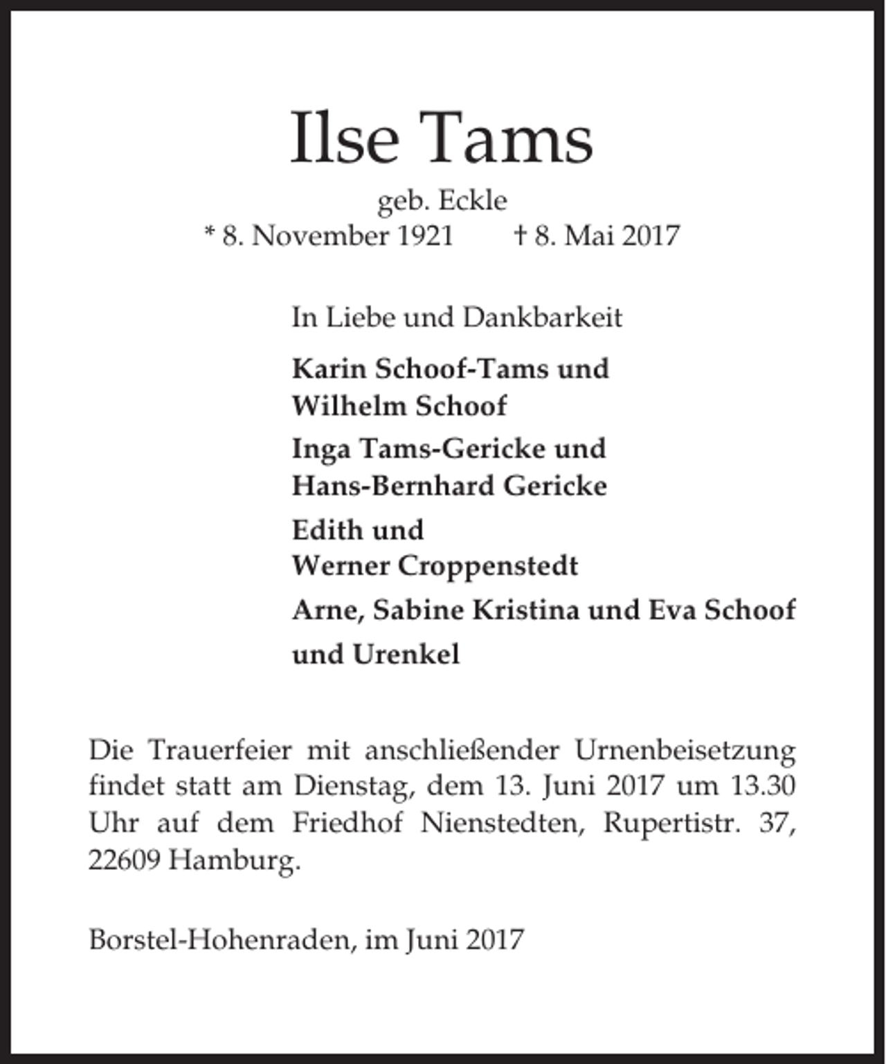 <p>Ilse Tams<br />geb. Eckle<br />* 8. November 1921<br />† 8. Mai 2017<br />In Liebe und Dankbarkeit<br />Karin Schoof-Tams und<br />Wilhelm Schoof<br />Inga Tams-Gericke und<br />Hans-Bernhard Gericke<br />Edith und<br />Werner Croppenstedt<br />Arne, Sabine Kristina und Eva Schoof<br />und Urenkel<br />Die Trauerfeier mit anschließender Urnenbeisetzung<br />findet statt am Dienstag, dem 13. Juni 2017 um 13.30<br />Uhr auf dem Friedhof Nienstedten, Rupertistr. 37,<br />22609 Hamburg.<br />Borstel-Hohenraden, im Juni 2017</p>