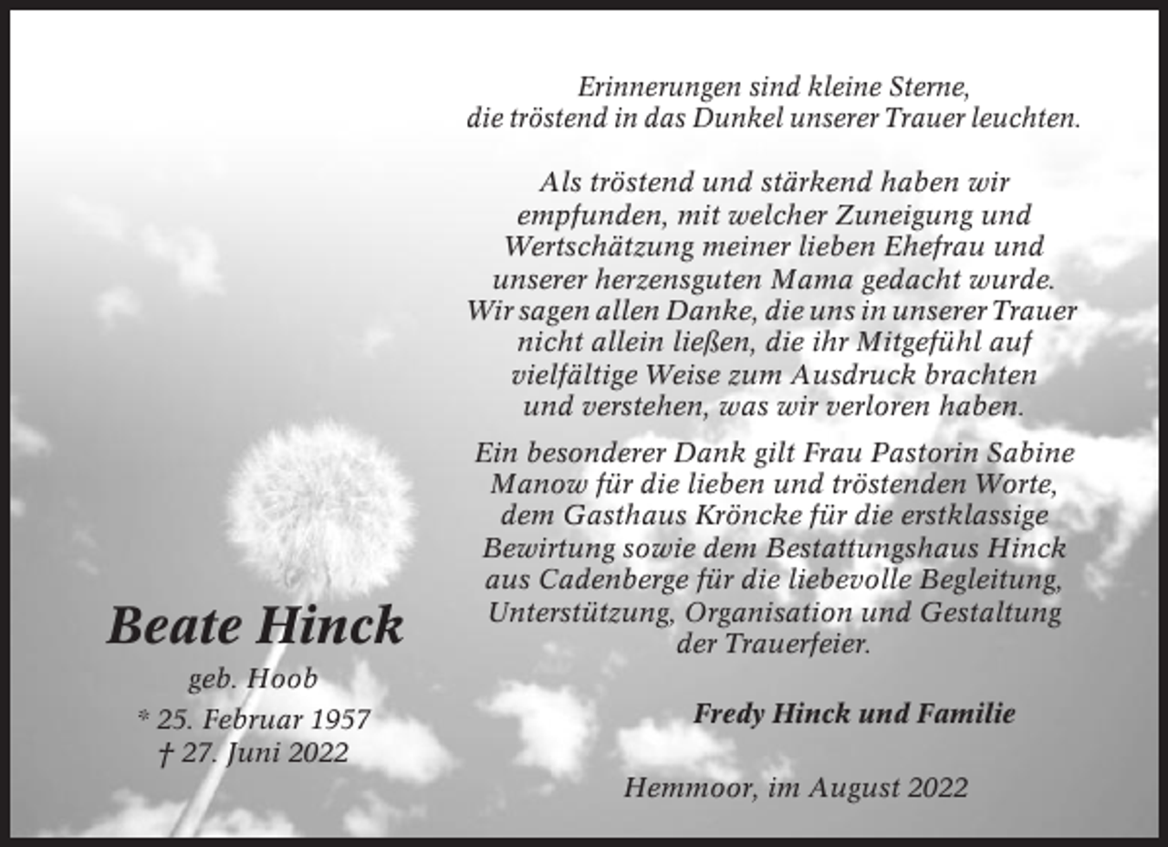 <p>Erinnerungen sind kleine Sterne,<br />die tröstend in das Dunkel unserer Trauer leuchten.<br />Als tröstend und stärkend haben wir<br />empfunden, mit welcher Zuneigung und<br />Wertschätzung meiner lieben Ehefrau und<br />unserer herzensguten Mama gedacht wurde.<br />Wir sagen allen Danke, die uns in unserer Trauer<br />nicht allein ließen, die ihr Mitgefühl auf<br />vielfältige Weise zum Ausdruck brachten<br />und verstehen, was wir verloren haben.</p><p>Beate Hinck</p><p>Ein besonderer Dank gilt Frau Pastorin Sabine<br />Manow für die lieben und tröstenden Worte,<br />dem Gasthaus Kröncke für die erstklassige<br />Bewirtung sowie dem Bestattungshaus Hinck<br />aus Cadenberge für die liebevolle Begleitung,<br />Unterstützung, Organisation und Gestaltung<br />der Trauerfeier.</p><p>geb. Hoob<br />* 25. Februar 1957<br />† 27. Juni 2022</p><p>Fredy Hinck und Familie<br />Hemmoor, im August 2022</p>