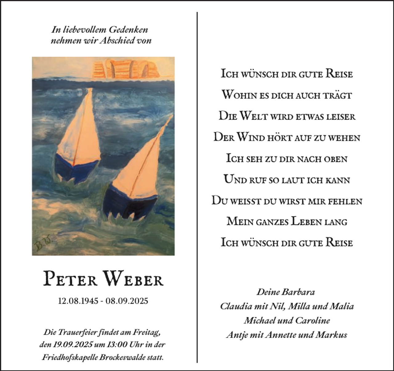 <p>In liebevollem Gedenken<br />nehmen wir Abschied von</p><p>Ich wünsch dir gute Reise<br />Wohin es dich auch trägt<br />Die Welt wird etwas leiser<br />Der Wind hört auf zu wehen<br />Ich seh zu dir nach oben<br />Und ruf so laut ich kann<br />Du weißt du wirst mir fehlen<br />Mein ganzes Leben lang<br />Ich wünsch dir gute Reise</p><p>Peter Weber<br />12.08.1945 - 08.09.2025</p><p>Deine Barbara<br />Claudia mit Nil, Milla und Malia<br />Michael und Caroline</p><p>Die Trauerfeier findet am Freitag,<br />den 19.09.2025 um 13:00 Uhr in der<br />Friedhofskapelle Brockeswalde statt.</p><p>Antje mit Annette und Markus</p>