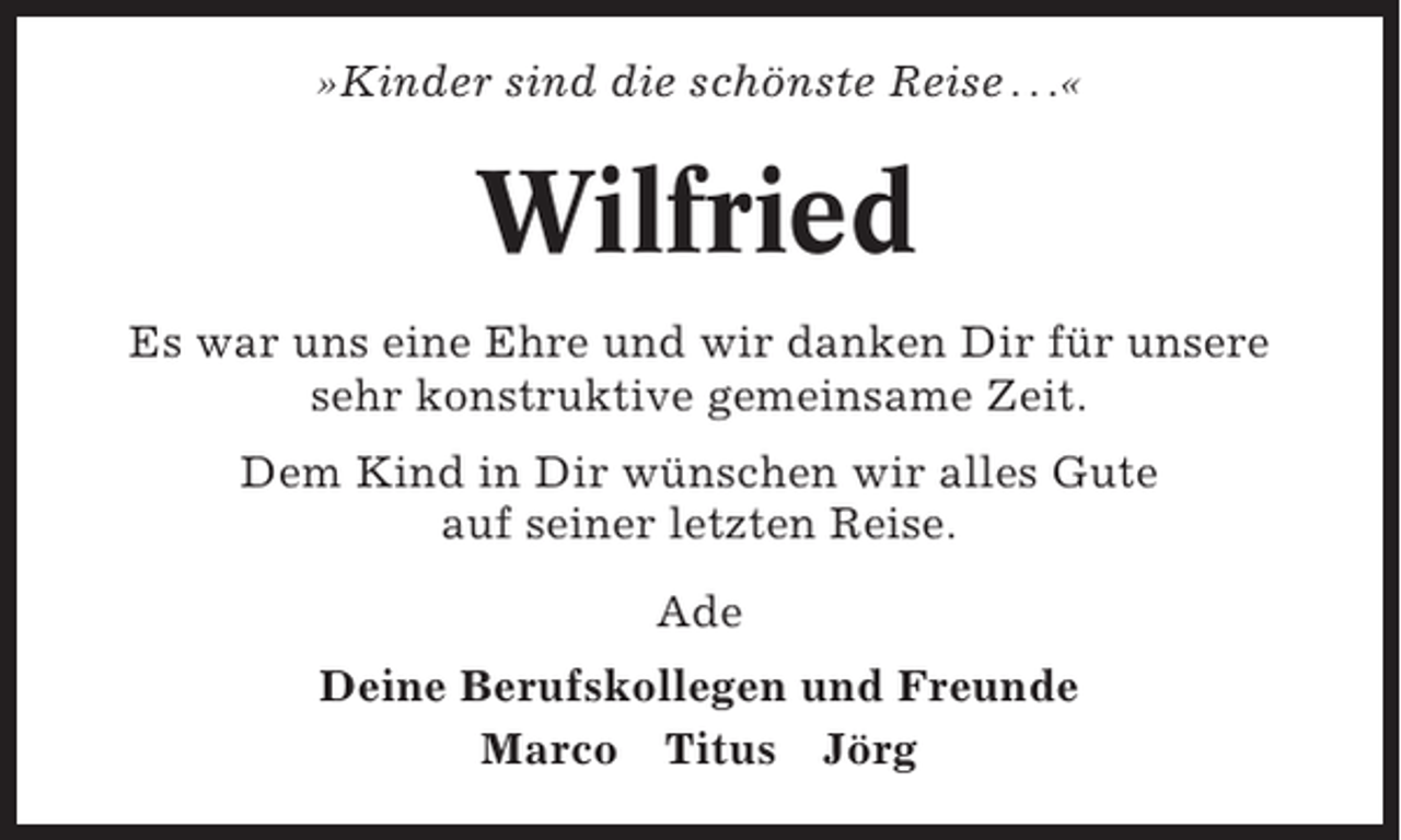 <p>»Kinder sind die schönste Reise . . .«</p><p>Wilfried<br />Es war uns eine Ehre und wir danken Dir für unsere<br />sehr konstruktive gemeinsame Zeit.<br />Dem Kind in Dir wünschen wir alles Gute<br />auf seiner letzten Reise.<br />Ade<br />Deine Berufskollegen und Freunde<br />Marco Titus Jörg</p>