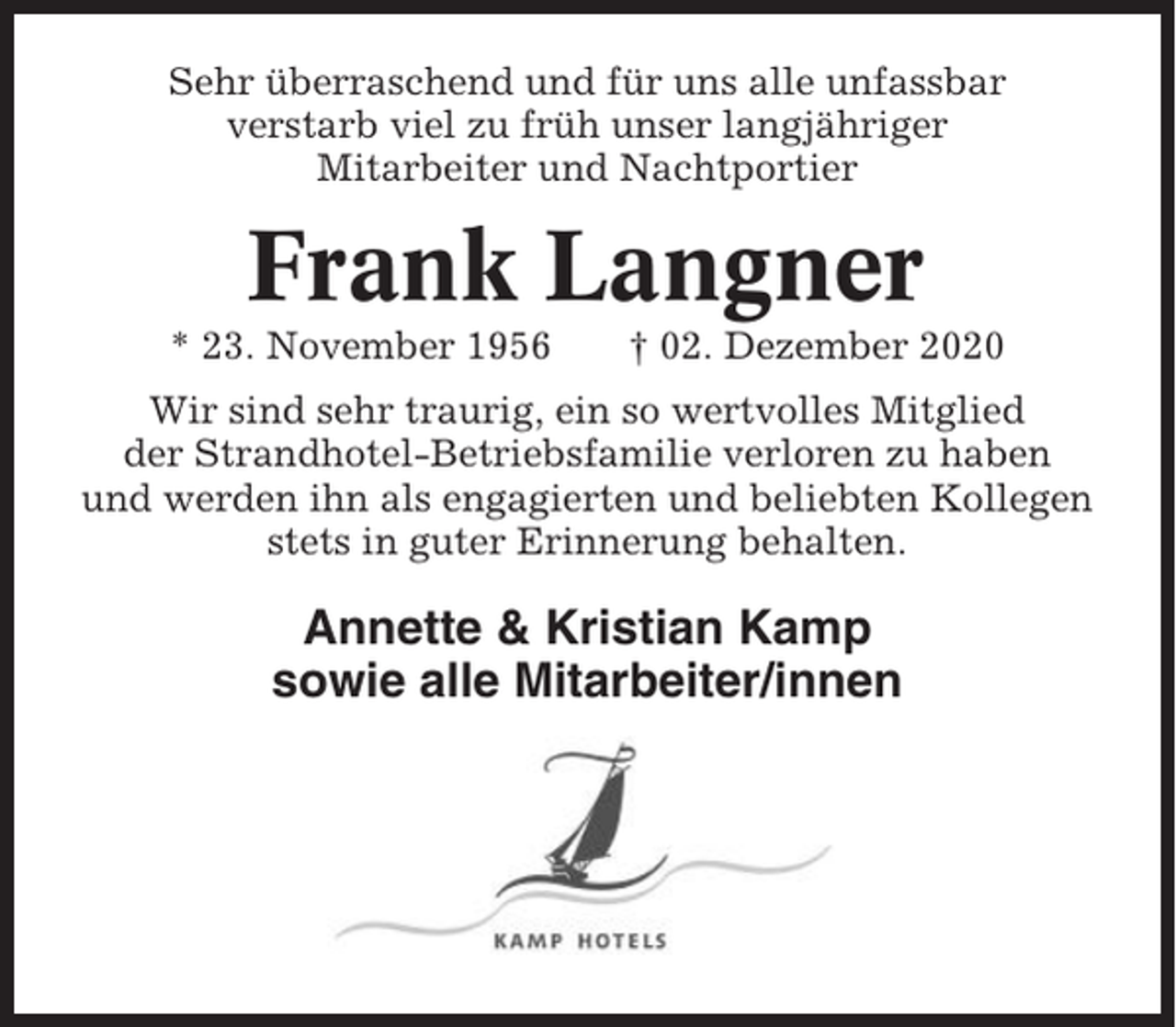 <p>Sehr überraschend und für uns alle unfassbar<br />verstarb viel zu früh unser langjähriger<br />Mitarbeiter und Nachtportier</p><p>Frank Langner<br />* 23. November 1956</p><p>† 02. Dezember 2020</p><p>Wir sind sehr traurig, ein so wertvolles Mitglied<br />der Strandhotel-Betriebsfamilie verloren zu haben<br />und werden ihn als engagierten und beliebten Kollegen<br />stets in guter Erinnerung behalten.</p><p>Annette &amp; Kristian Kamp<br />sowie alle Mitarbeiter/innen</p>