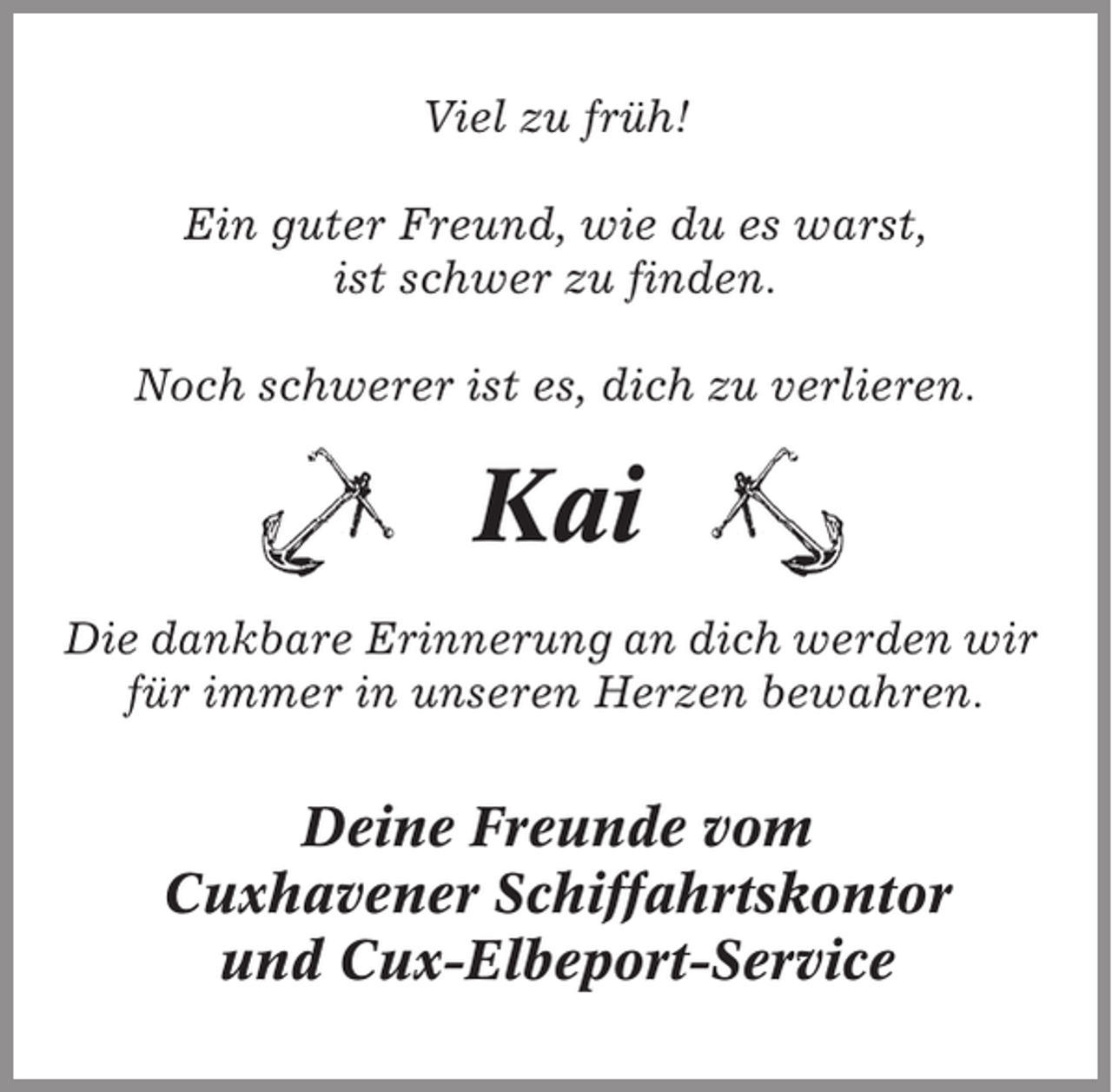 <p>Viel zu früh!<br />Ein guter Freund, wie du es warst,<br />ist schwer zu finden.<br />Noch schwerer ist es, dich zu verlieren.</p><p>Kai<br />Die dankbare Erinnerung an dich werden wir<br />für immer in unseren Herzen bewahren.</p><p>Deine Freunde vom<br />Cuxhavener Schiffahrtskontor<br />und Cux-Elbeport-Service</p>