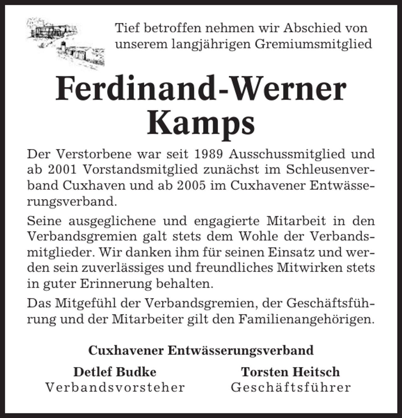 <p>Tief betroffen nehmen wir Abschied von<br />unserem langjährigen Gremiumsmitglied</p><p>Ferdinand-Werner<br />Kamps<br />Der Verstorbene war seit 1989 Ausschussmitglied und<br />ab 2001 Vorstandsmitglied zunächst im Schleusenverband Cuxhaven und ab 2005 im Cuxhavener Entwässerungsverband.<br />Seine ausgeglichene und engagierte Mitarbeit in den<br />Verbandsgremien galt stets dem Wohle der Verbandsmitglieder. Wir danken ihm für seinen Einsatz und werden sein zuverlässiges und freundliches Mitwirken stets<br />in guter Erinnerung behalten.<br />Das Mitgefühl der Verbandsgremien, der Geschäftsführung und der Mitarbeiter gilt den Familienangehörigen.<br />Cuxhavener Entwässerungsverband<br />Detlef Budke<br />Verbandsvorsteher</p><p>Torsten Heitsch<br />Geschäftsführer</p>