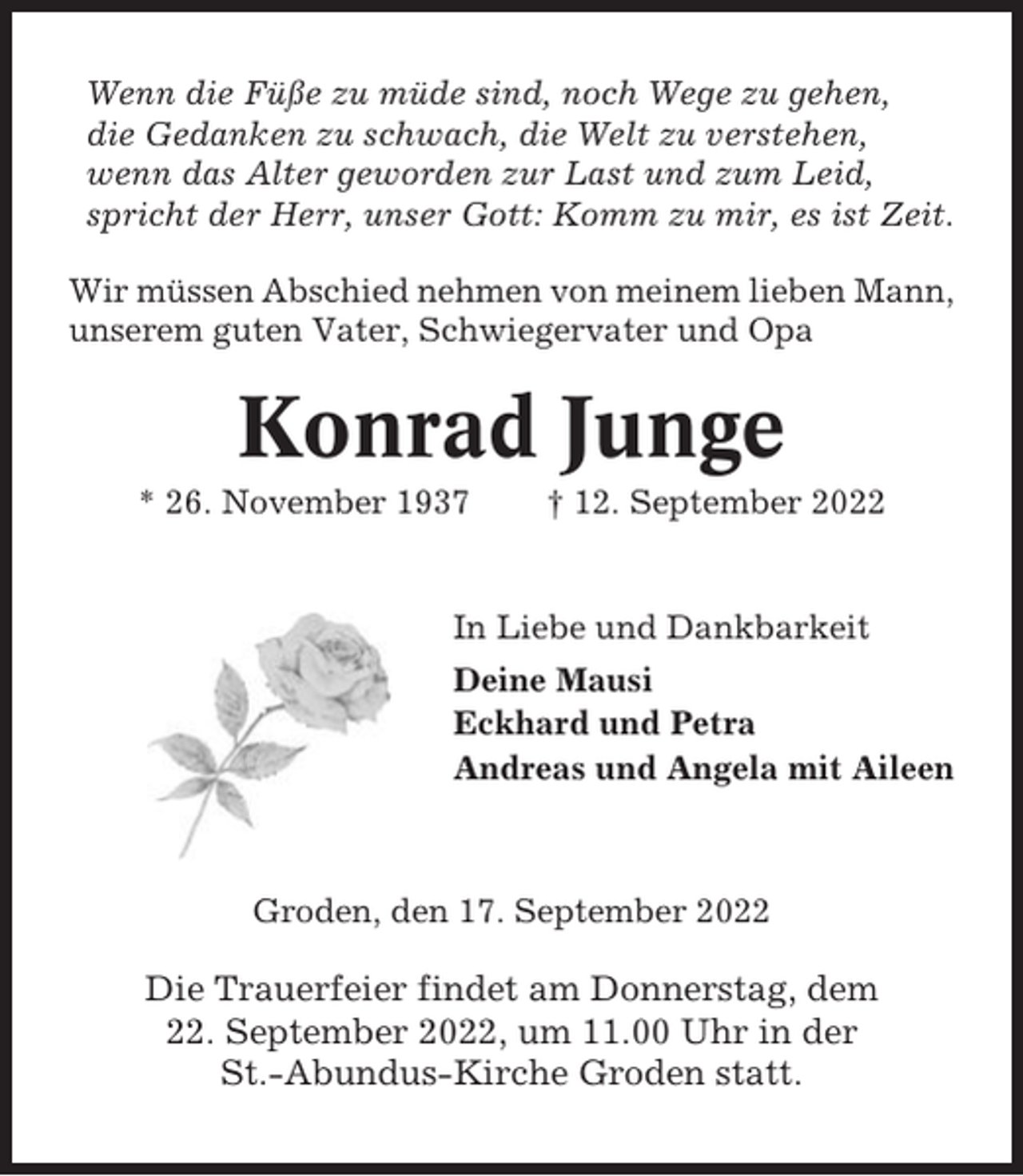 <p>Wenn die Füße zu müde sind, noch Wege zu gehen,<br />die Gedanken zu schwach, die Welt zu verstehen,<br />wenn das Alter geworden zur Last und zum Leid,<br />spricht der Herr, unser Gott: Komm zu mir, es ist Zeit.<br />Wir müssen Abschied nehmen von meinem lieben Mann,<br />unserem guten Vater, Schwiegervater und Opa</p><p>Konrad Junge<br />* 26. November 1937</p><p>† 12. September 2022</p><p>In Liebe und Dankbarkeit<br />Deine Mausi<br />Eckhard und Petra<br />Andreas und Angela mit Aileen</p><p>Groden, den 17. September 2022</p><p>Die Trauerfeier findet am Donnerstag, dem<br />22. September 2022, um 11.00 Uhr in der<br />St.-Abundus-Kirche Groden statt.</p>