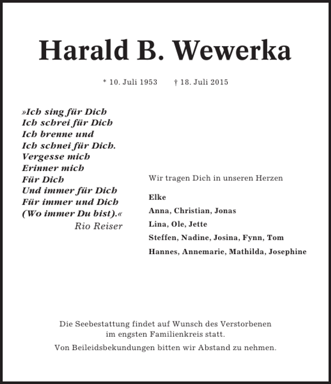 <p>Harald B. Wewerka<br />* 10. Juli 1953</p><p>»Ich sing für Dich<br />Ich schrei für Dich<br />Ich brenne und<br />Ich schnei für Dich.<br />Vergesse mich<br />Erinner mich<br />Für Dich<br />Und immer für Dich<br />Für immer und Dich<br />(Wo immer Du bist).«<br />Rio Reiser</p><p>† 18. Juli 2015</p><p>Wir tragen Dich in unseren Herzen<br />Elke<br />Anna, Christian, Jonas<br />Lina, Ole, Jette<br />Steffen, Nadine, Josina, Fynn, Tom<br />Hannes, Annemarie, Mathilda, Josephine</p><p>Die Seebestattung findet auf Wunsch des Verstorbenen<br />im engsten Familienkreis statt.<br />Von Beileidsbekundungen bitten wir Abstand zu nehmen.</p>