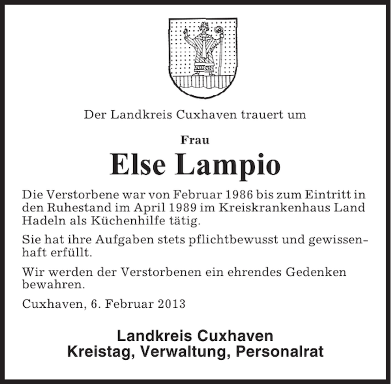 <p>Der Landkreis Cuxhaven trauert um<br />Frau</p><p>Else Lampio<br />Die Verstorbene war von Februar 1986 bis zum Eintritt in<br />den Ruhestand im April 1989 im Kreiskrankenhaus Land<br />Hadeln als Küchenhilfe tätig.<br />Sie hat ihre Aufgaben stets pflichtbewusst und gewissenhaft erfüllt.<br />Wir werden der Verstorbenen ein ehrendes Gedenken<br />bewahren.<br />Cuxhaven, 6. Februar 2013</p><p>Landkreis Cuxhaven<br />Kreistag, Verwaltung, Personalrat</p>