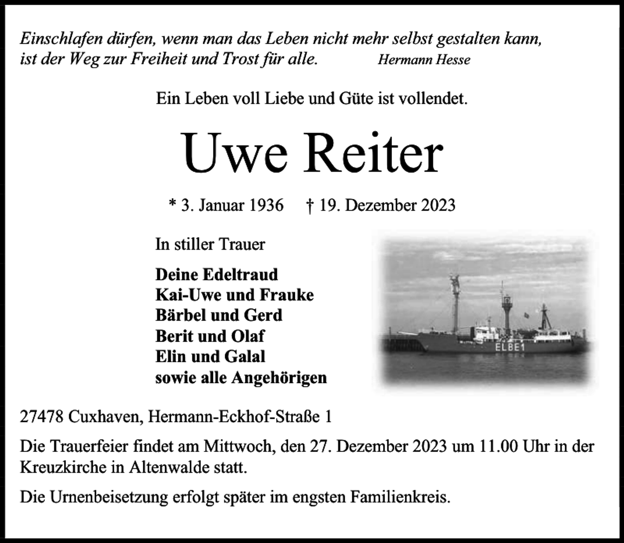 <p>Einschlafen dürfen, wenn man das Leben nicht mehr selbst gestalten kann,<br />ist der Weg zur Freiheit und Trost für alle.<br />Hermann Hesse<br />Ein Leben voll Liebe und Güte ist vollendet.</p><p>Uwe Reiter<br />* 3. Januar 1936</p><p>† 19. Dezember 2023</p><p>In stiller Trauer<br />Deine Edeltraud<br />Kai-Uwe und Frauke<br />Bärbel und Gerd<br />Berit und Olaf<br />Elin und Galal<br />sowie alle Angehörigen<br />27478 Cuxhaven, Hermann-Eckhof-Straße 1<br />Die Trauerfeier findet am Mittwoch, den 27. Dezember 2023 um 11.00 Uhr in der<br />Kreuzkirche in Altenwalde statt.<br />Die Urnenbeisetzung erfolgt später im engsten Familienkreis.</p>