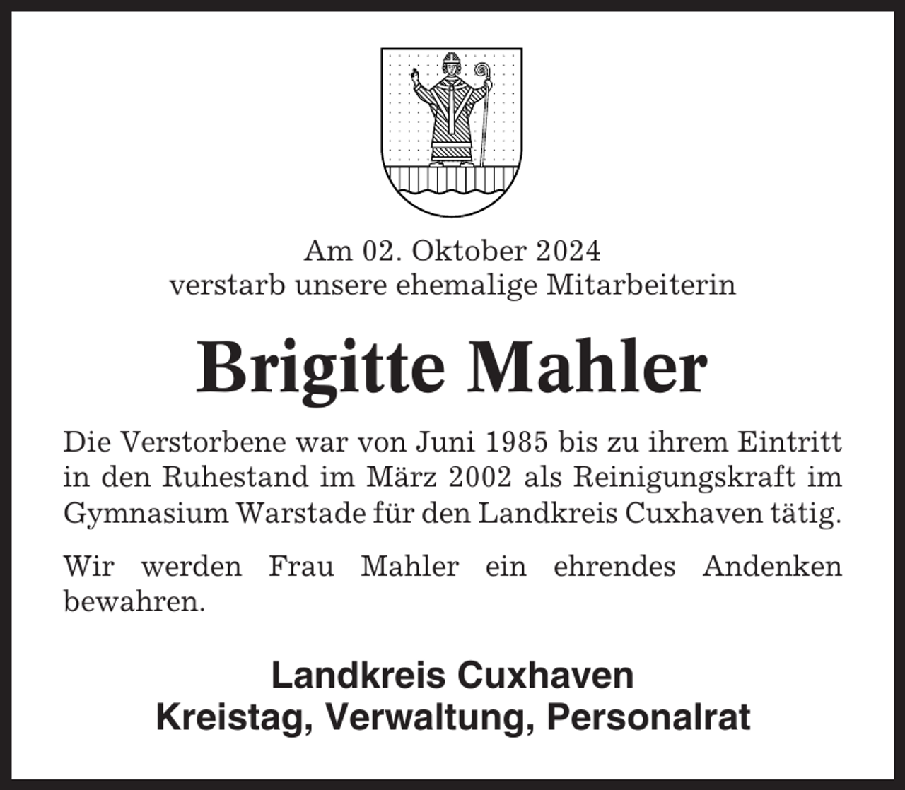 <p>Am 02. Oktober 2024<br />verstarb unsere ehemalige Mitarbeiterin</p><p>Brigitte Mahler<br />Die Verstorbene war von Juni 1985 bis zu ihrem Eintritt<br />in den Ruhestand im März 2002 als Reinigungskraft im<br />Gymnasium Warstade für den Landkreis Cuxhaven tätig.<br />Wir werden Frau Mahler ein ehrendes Andenken<br />bewahren.</p><p>Landkreis Cuxhaven<br />Kreistag, Verwaltung, Personalrat</p>