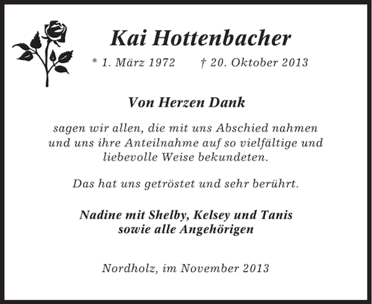 <p>Kai Hottenbacher<br />* 1. März 1972</p><p>† 20. Oktober 2013</p><p>Von Herzen Dank<br />sagen wir allen, die mit uns Abschied nahmen<br />und uns ihre Anteilnahme auf so vielfältige und<br />liebevolle Weise bekundeten.<br />Das hat uns getröstet und sehr berührt.<br />Nadine mit Shelby, Kelsey und Tanis<br />sowie alle Angehörigen<br />Nordholz, im November 2013</p>