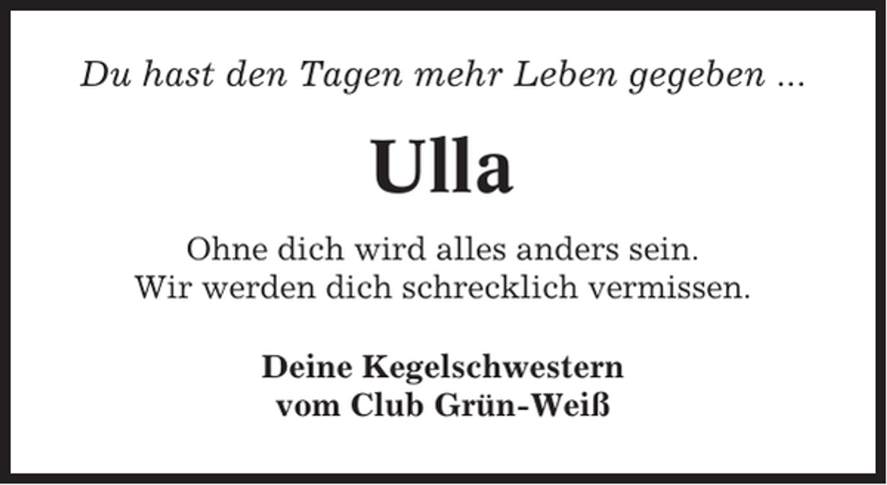 <p>Du hast den Tagen mehr Leben gegeben ...</p><p>Ulla<br />Ohne dich wird alles anders sein.<br />Wir werden dich schrecklich vermissen.<br />Deine Kegelschwestern<br />vom Club Grün-Weiß</p>