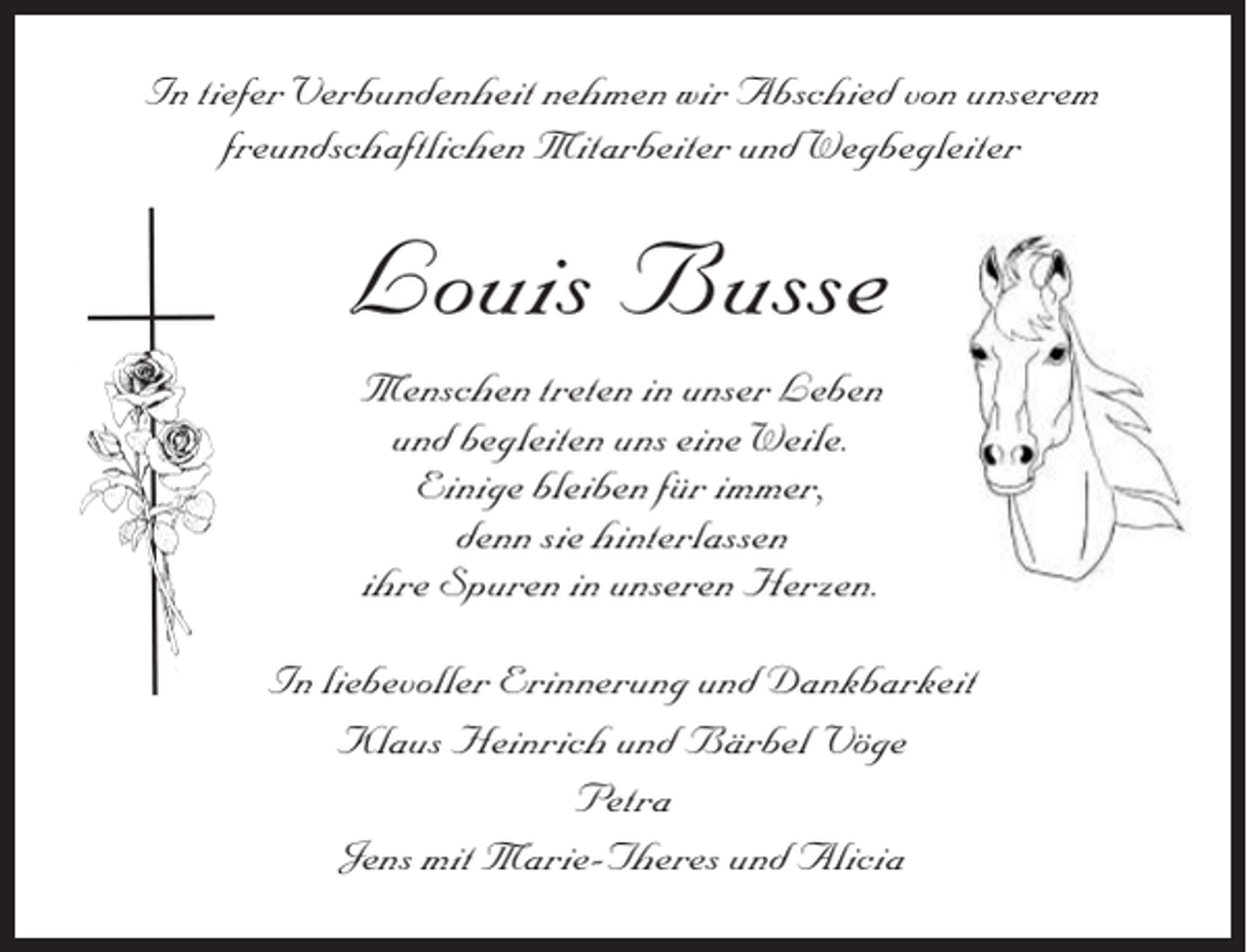 <p>In tiefer Verbundenheit nehmen wir Abschied von unserem<br />freundschaftlichen Mitarbeiter und Wegbegleiter</p><p>Louis Busse<br />Menschen treten in unser Leben<br />und begleiten uns eine Weile.<br />Einige bleiben für immer,<br />denn sie hinterlassen<br />ihre Spuren in unseren Herzen.<br />In liebevoller Erinnerung und Dankbarkeit<br />Klaus Heinrich und Bärbel Vöge<br />Petra<br />Jens mit Marie-Theres und Alicia</p>